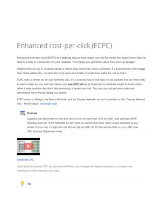 Enhanced cost-per-click (ECPC)
Enhanced cost-per-click (ECPC) is a bidding feature that raises your bid for clicks that seem more likely to
lead to a sale or conversion on your website. That helps you get more value from your ad budget.
Imagine that your job is to stand outside a barber shop and bring in new customers. If a businessman with shaggy
hair comes walking by, you give him a big wave and a hello. If a bald man walks by, not so much.
ECPC does a similar job for your AdWords ads. It's a bidding feature that looks for ad auctions that are more likely
to lead to sales for you, and then raises your max
 CPC
 bid up to 30 percent to compete harder for those clicks.
When it sees auctions that don't look promising, it lowers your bid. That way you can get more sales and
conversions out of the ad dollars you spend.
ECPC works on Google, the Search Network, and the Display Network, but isn't available for the "Display Network
only - Mobile Apps" campaign type.
Example
Suppose you sell shoes on your site, and you've set your max CPC for US$1, and you have ECPC
bidding turned on. If the AdWords system sees an auction that looks likely to lead someone to buy
shoes on your site, it might set your bid as high as US$1.30 for that auction (that is, your US$1 max
CPC bid plus 30 percent more).
Enhanced CPC
Learn about Enhanced CPC, an automatic AdWords bid management feature designed to increase your
conversions while lowering your costs.
Tip
 