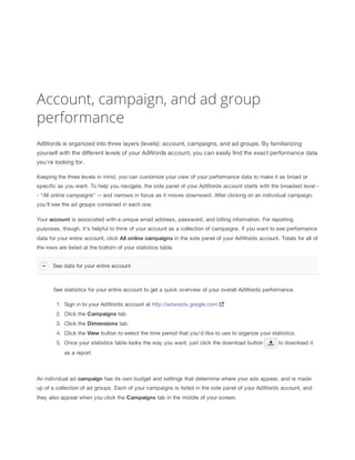 Account, campaign, and ad group
performance
AdWords is organized into three layers (levels): account, campaigns, and ad groups. By familiarizing
yourself with the different levels of your AdWords account, you can easily find the exact performance data
you're looking for.
Keeping the three levels in mind, you can customize your view of your performance data to make it as broad or
specific as you want. To help you navigate, the side panel of your AdWords account starts with the broadest level -
- "All online campaigns" -- and narrows in focus as it moves downward. After clicking on an individual campaign,
you'll see the ad groups contained in each one.
Your account is associated with a unique email address, password, and billing information. For reporting
purposes, though, it's helpful to think of your account as a collection of campaigns. If you want to see performance
data for your entire account, click All
 online
 campaigns in the side panel of your AdWords account. Totals for all of
the rows are listed at the bottom of your statistics table.
See statistics for your entire account to get a quick overview of your overall AdWords performance.
1. Sign in to your AdWords account at http://adwords.google.com
2. Click the Campaigns tab.
3. Click the Dimensions tab.
4. Click the View button to select the time period that you'd like to use to organize your statistics.
5. Once your statistics table looks the way you want, just click the download button to download it
as a report.
An individual ad campaign has its own budget and settings that determine where your ads appear, and is made
up of a collection of ad groups. Each of your campaigns is listed in the side panel of your AdWords account, and
they also appear when you click the Campaigns tab in the middle of your screen.
See data for your entire account
 