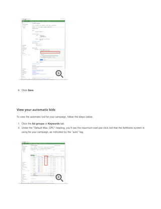 6. Click Save.
View your automatic bids
To view the automatic bid for your campaign, follow the steps below:
1. Click the Ad
 groups or Keywords tab.
2. Under the "Default Max. CPC" heading, you'll see the maximum cost-per-click bid that the AdWords system is
using for your campaign, as indicated by the "auto" tag.
 