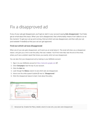 Fix a disapproved ad
If any of your ads get disapproved, you'll get an alert in your account saying Ads
 disapproved. You'll also
get an email about this issue. When your ad is disapproved, that unfortunately means it isn't able to run at
the moment. To get your ad up and running, find out which ad was disapproved, and then edit your ad
(and website if needed) so that your ad can get approved.
Find out which ad was disapproved
When one of your ads gets disapproved, we'll send you an email about it. The email will show you a disapproval
reason, and give you a link to see the policy that was violated. You'll find more help near the end of the email,
where you'll see a problem report that shows you exactly which ad was disapproved.
You can also find your disapproved ad by looking in your AdWords account:
1. Sign in to your AdWords account at https://adwords.google.com .
2. Click Campaigns near the top of your account.
3. Click the Ads tab.
4. Look through the Status column to see which ads are disapproved.
5. Hover over the white speech bubble next to "Disapproved."
6. Click the disapproval reason to learn more about the policy.
Advanced tip: Enable the Policy details column to see why your ads were disapproved
 