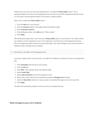 Another way to see why your ads were disapproved is to enable the Policy
 details column. This is
especially helpful if you have a lot of disapproved ads and want to see all the disapproval reasons at once,
or if you want to see the approval status of an ad that's currently paused.
Here's how to enable the Policy
 details column:
1. Go to the Ads tab in your account.
2. Click the Columns button in the toolbar above the statistics table.
3. Click Customize
 columns.
4. In the Attributes section, click Add next to "Policy details."
5. Click Apply.
After following the steps above, you'll now see a Policy
 details column in your Ads tab. This column shows
you whether your ad is approved or not. If it isn't approved, you'll see one or more disapproval reasons.
Click the disapproval reason to learn more about that policy, then make changes to your ad (and website, if
needed) so that it complies with our policies.
If you have a large account with many ads, you might find it helpful to use filters to find all your disapproved
ads:
1. Click Campaigns near the top of your account.
2. Click the Ads tab.
3. Click Filter, which appears above the statistics table.
4. Select Create
 filter.
5. Select Approval
 Status from the first dropdown menu.
6. Remove the check marks from all checkboxes except the Disapproved checkbox.
7. Check the Save
 filter checkbox in case you plan on using this filter again and want to save time.
8. Click Apply.
The table will automatically update to show you all of your disapproved ads.
Make changes to your ad or website
Advanced tip: Use filters to find disapproved ads
 