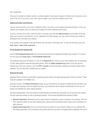 and impressions.
Once you've sorted by multiple columns, numbers appear in the column headers to indicate which columns you've
used in the sort. If you click on any other column header, you'll undo the multiple column sort.
Add and view comments
You can add comments to any item in AdWords Editor. Comments can be helpful personal reminders, or they can
explain your changes when you share your changes with other AdWords Editor users.
To add a comment for an item, select the item in the data view and click Add
 comment at the bottom of the tab.
Type your comment in the text box. (If you collaborate with other people, you may wish to include your initials to
distinguish your comments from others.)
A red pushpin icon appears to the left of items with comments in the data view. To view all comments, go to the
View
 menu
 >
 Items
 with
 comments.
Find duplicate keywords
Use the Find
 Duplicate
 Keywords tool to locate keywords that are repeated throughout your account. To access
this tool, go to the Tools
 menu
 >
 Find
 Duplicate
 Keywords.
The duplicate keywords will appear in a list on the Keywords tab, where you can edit or delete them as necessary.
To then select specific duplicate keywords quickly, Click the Select
 duplicates
 by button on the tab tool bar.
Choose one of the menu options, such as CTR
 >
 Lowest, and the keywords meeting your chosen criteria will be
selected. You can then edit or delete them as needed.
Keyword tools
AdWords Editor includes several tools for getting keyword ideas and organizing keywords within an account. These
tools are available in the Tools menu.
Keyword Grouper: The Keyword
 Grouper breaks up your keyword list into groups of related terms and allows you
to create new ad groups with the related keywords. Your keywords will be copied automatically into the new ad
groups and deleted from their original locations.
Keyword Opportunities: This tool includes several features for finding new keywords for your account and adding
the new keywords directly to new or existing ad groups. The Keyword Opportunities features include:
Keyword
 expansion: Generate keyword ideas based on descriptive words or phrases. For example, enter the
term "gourmet coffee" to see other related terms, along with the estimated search volume and competition for
each keyword.
Search-based
 keywords: Find new keywords that are relevant to your website. Based on your website URL,
this feature generates a list of relevant user queries that have occurred on Google search properties with some
 