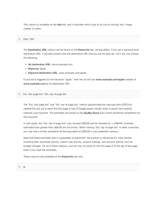 This column is available on the Ads tab, and it indicates which type of ad you're running: text, image,
mobile, or video.
The Destination
 URL column can be found on the Keywords tab, among others. If you set a keyword-level
destination URL, it will take priority over the destination URL that you set for each ad. Let's say you choose
the following:
Ad
 destination
 URL: www.example.com
Keyword: apple
Keyword
 destination
 URL: www.example.com/apple
If your ad is triggered by the keyword "apple," then the ad will use www.example.com/apple instead of
www.example.com as its destination URL.
The "Est. first page bid" and "Est. top of page bid" metrics approximate the cost-per-click (CPC) bid
needed for your ad to reach the first page or top of Google search results when a search term exactly
matches your keyword. The estimates are based on the Quality
 Score and current advertiser competition for
that keyword.
In rare cases, the "Est. top of page bid" may exceed US$100 and be denoted as >=US$100. Currently,
estimated bids greater than US$100 are not shown. When viewing "Est. top of page bid" in other currencies,
you may see a similar annotation for the equivalent of US$100 in your preferred currency.
Note that these estimates aren't a guarantee of placement. Ad position is influenced by many factors,
including other advertiser activity, search user activity, account settings, and account activity such as
budget changes. For all of these reasons, your ad may not show on the first page or at the top of the page,
even if you meet the estimates.
These columns are available on the Keywords tab only.
Dest. URL
Est. first page bid / Est. top of page bid
ID
 