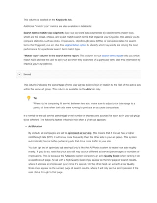 This column is located on the Keywords
 tab.
Additional "match type" metrics are also available in AdWords:
Search
 terms
 match
 type
 segment: See your keyword data segmented by search terms match type,
which are the broad, phrase, and exact match search terms that triggered your keyword. This allows you to
compare statistics such as clicks, impressions, clickthrough rates (CTRs), or conversion rates for search
terms that triggered your ad. Use this segmentation option to identify which keywords are driving the best
performance for a particular search term match type.
"Match
 type"
 column
 in
 the
 search
 terms
 report: This column in your search terms report tells you which
match type allowed the user to see your ad when they searched on a particular term. Use this information to
improve your keyword list.
This column indicates the percentage of time your ad has been shown in relation to the rest of the active ads
within the same ad group. This column is available on the Ads tab only.
Tip
When you're comparing % served between two ads, make sure to adjust your date range to a
period of time when both ads were running to produce an accurate comparison.
It's normal for the ad served percentage or the number of impressions accrued for each ad in your ad group
to be different. The following factors influence how often a given ad appears:
Ad
 Rotation
By default, all campaigns are set to optimized
 ad
 serving. This means that if one ad has a higher
clickthrough rate (CTR), it will show more frequently than the other ads in your ad group. This system
automatically favors better-performing ads that drive more traffic to your site.
You can opt out of optimized ad serving if you'd like the AdWords system to rotate your ads roughly
evenly. If you do so, note that your ads still may accrue different ad served percentages or numbers of
impressions. This is because the AdWords system considers an ad's Quality
 Score when ranking it on
a search result page. An ad with a high Quality Score may appear on the first page of search results,
where it accrues an impression every time it's served. On the other hand, an ad with a low Quality
Score may appear on the second page of search results, where it will only accrue an impression if the
user clicks through to that page.
Served
 