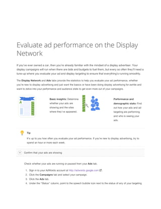 Evaluate ad performance on the Display
Network
If you’ve ever owned a car, then you’re already familiar with the mindset of a display advertiser. Your
display campaigns will run when there are bids and budgets to fuel them, but every so often they’ll need a
tune-up where you evaluate your ad and display targeting to ensure that everything’s running smoothly.
The Display
 Network and Ads tabs provide the statistics to help you evaluate your ad performance, whether
you’re new to display advertising and just want the basics or have been doing display advertising for awhile and
want to delve into your performance and audience stats to get even more out of your campaigns.
Basic
 insights: Determine
whether your ads are
showing and the sites
where they’ve appeared.
Performance
 and
demographic
 stats: Find
out how your ads and ad
targeting are performing
and who is seeing your
ads.
Tip
It’s up to you how often you evaluate your ad performance. If you’re new to display advertising, try to
spend an hour or more each week.
Check whether your ads are running or paused from your Ads tab.
1. Sign in to your AdWords account at http://adwords.google.com .
2. Click the Campaigns tab and select your campaign.
3. Click the Ads tab.
4. Under the "Status" column, point to the speech bubble icon next to the status of any of your targeting
Confirm that your ads are showing
 