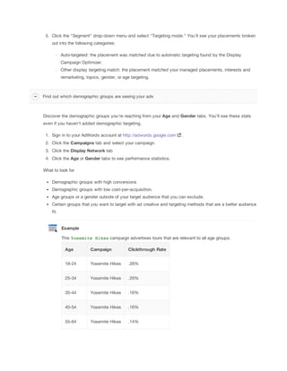 5. Click the "Segment" drop-down menu and select "Targeting mode." You’ll see your placements broken
out into the following categories:
Auto-targeted: the placement was matched due to automatic targeting found by the Display
Campaign Optimizer.
Other display targeting match: the placement matched your managed placements, interests and
remarketing, topics, gender, or age targeting.
Discover the demographic groups you’re reaching from your Age and Gender tabs. You’ll see these stats
even if you haven’t added demographic targeting.
1. Sign in to your AdWords account at http://adwords.google.com .
2. Click the Campaigns tab and select your campaign.
3. Click the Display
 Network tab
4. Click the Age or Gender tabs to see performance statistics.
What to look for
Demographic groups with high conversions
Demographic groups with low cost-per-acquisition.
Age groups or a gender outside of your target audience that you can exclude.
Certain groups that you want to target with ad creative and targeting methods that are a better audience
fit.
Example
This Yosemite Hikes campaign advertises tours that are relevant to all age groups.
Age Campaign Clickthrough
 Rate
18-24 Yosemite Hikes .26%
25-34 Yosemite Hikes .20%
35-44 Yosemite Hikes .16%
45-54 Yosemite Hikes .16%
55-64 Yosemite Hikes .14%
Find out which demographic groups are seeing your ads
 