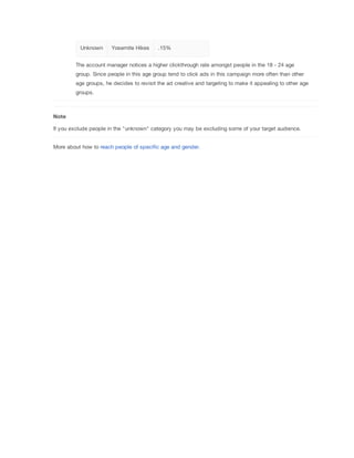 Unknown Yosemite Hikes .15%
The account manager notices a higher clickthrough rate amongst people in the 18 - 24 age
group. Since people in this age group tend to click ads in this campaign more often than other
age groups, he decides to revisit the ad creative and targeting to make it appealing to other age
groups.
Note
If you exclude people in the "unknown" category you may be excluding some of your target audience.
More about how to reach people of specific age and gender.
 