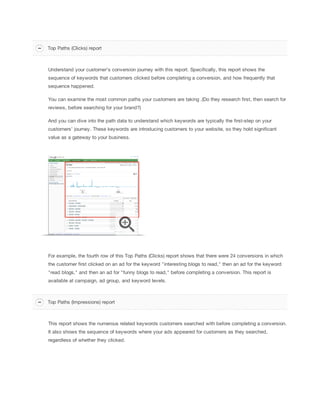 Understand your customer's conversion journey with this report. Specifically, this report shows the
sequence of keywords that customers clicked before completing a conversion, and how frequently that
sequence happened.
You can examine the most common paths your customers are taking .(Do they research first, then search for
reviews, before searching for your brand?)
And you can dive into the path data to understand which keywords are typically the first-step on your
customers’ journey. These keywords are introducing customers to your website, so they hold significant
value as a gateway to your business.
For example, the fourth row of this Top Paths (Clicks) report shows that there were 24 conversions in which
the customer first clicked on an ad for the keyword "interesting blogs to read," then an ad for the keyword
"read blogs," and then an ad for "funny blogs to read," before completing a conversion. This report is
available at campaign, ad group, and keyword levels.
This report shows the numerous related keywords customers searched with before completing a conversion.
It also shows the sequence of keywords where your ads appeared for customers as they searched,
regardless of whether they clicked.
Top Paths (Clicks) report
Top Paths (Impressions) report
 