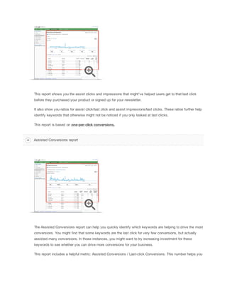 This report shows you the assist clicks and impressions that might've helped users get to that last click
before they purchased your product or signed up for your newsletter.
It also show you ratios for assist click/last click and assist impressions/last clicks. These ratios further help
identify keywords that otherwise might not be noticed if you only looked at last clicks.
This report is based on one-per-click
 conversions.
The Assisted Conversions report can help you quickly identify which keywords are helping to drive the most
conversions. You might find that some keywords are the last click for very few conversions, but actually
assisted many conversions. In those instances, you might want to try increasing investment for these
keywords to see whether you can drive more conversions for your business.
This report includes a helpful metric: Assisted Conversions / Last-click Conversions. This number helps you
Assisted Conversions report
 