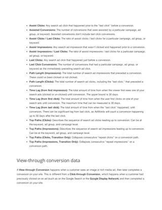 Assist
 Clicks: Any search ad click that happened prior to the "last click" before a conversion.
Assisted
 Conversions:
 The number of conversions that were assisted by a particular campaign, ad
group, or keyword. Assisted conversions don't include last click conversions.
Assist
 Clicks
 /
 Last
 Clicks:
 The ratio of assist clicks / last clicks for a particular campaign, ad group, or
keyword.
Assist
 Impressions:
 Any search ad impression that wasn't clicked and happened prior to a conversion.
Assist
 Impressions
 /
 Last
 Clicks:
 The ratio of assist impressions / last clicks for a particular campaign,
ad group, or keyword.
Last
 Clicks:
 Any search ad click that happened just before a conversion.
Last
 Click
 Conversions:
 The number of conversions that had a particular campaign, ad group, or
keyword as the immediately preceding search ad click.
Path
 Length
 (Impressions):
 The total number of search ad impressions that preceded a conversion.
These could've been clicked or not clicked.
Path
 Length
 (Clicks):
 The total number of search ad clicks, including the "last click," that preceded a
conversion.
Time
 Lag
 (from
 first
 impression):
 The total amount of time from when the viewer first sees one of your
search ads (clicked or un-clicked) until conversion. The upper bound is 30 days.
Time
 Lag
 (from
 first
 click):
 The total amount of time from when the user first clicks on one of your
search ads until conversion. The maximum time that can be measured is 30 days.
Time
 Lag
 (from
 last
 click): The total amount of time from when the "last click" happened, until
conversion. There can be significant lag from last click, as AdWords will count a conversion happening
up to 30 days after the last click.
Top
 Paths
 (Clicks): Describes the sequence of search ad clicks leading up to conversion. Can be at
the keyword, ad group, and campaign level.
Top
 Paths
 (Impressions):
 Describes the sequence of search ad impressions leading up to conversion.
Can be at the keyword, ad group, and campaign level.
Top
 Paths
 (Clicks,
 Transition
 Only):
 Collapses consecutive "repeat clicks" on a conversion path.
Top
 Paths
 (Impressions,
 Transition
 Only):
 Collapses consecutive "repeat impressions" on a
conversion path.
View-through conversion data
A View-through
 Conversion happens when a customer sees an image or rich media ad, then later completes a
conversion on your site. This is different from a Click-through
 Conversion, which happens when a customer had
previously clicked on an ad (such as on the Google Search or the Google
 Display
 Network) and then completed a
conversion on your site.
 