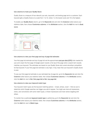 Use
 columns
 to
 track
 your
 Quality
 Score
Quality Score is a measure of how relevant your ads, keywords, and landing page are to a customer. Each
keyword gets a Quality Score on a scale from 1 to 10, where 1 is the lowest score and 10 is the highest.
To enable your Quality
 Score column, go to the Keywords tab and click the Columns button above your
statistics table, then choose Customize
 columns. In the Attributes section, click the Add link next to Qual.
score.
Use
 columns
 to
 view
 your
 first
 page
 and
 top
 of
 page
 bid
 estimates
Your first page bid estimate and top of page bid are the approximate cost-per-click
 (CPC) bids needed for
your ad to reach the first page of Google search results or the top of the page when a search term exactly
matches your keyword. The estimates are based on your Quality Score and current advertiser competition
for that keyword. If your first page bid estimate is very high, it may mean that your keyword's Quality Score
is poor.
To see your first page bid estimate or your estimated top of page bid, go to the Keywords tab and click the
Columns button above your statistics table, then choose Customize
 columns. In the Attributes section,
click the Add link next to Est.
 first
 page
 bid
 or
 Est.
 top
 page
 bid.
Use
 columns
 to
 view
 your
 keyword
 match
 type
Your keyword match types are the keyword matching options -- broad, phrase, exact -- that we use to
determine which Google searches can trigger your ads to appear. You might see more ad impressions,
clicks, and conversions with some match types, or fewer impressions and more narrow targeting with
others.
To monitor how a particular keyword
 match
 type is performing, go to the Keywords tab and click the
Columns button above your statistics table, then choose Customize
 columns. In the Attributes section,
click the Add link next to Match
 type.
 
