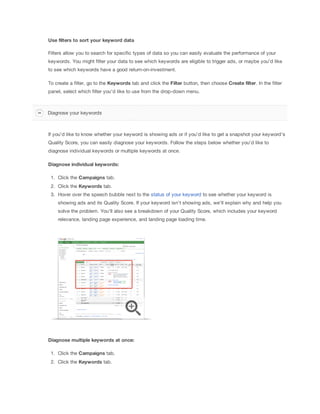 Use
 filters
 to
 sort
 your
 keyword
 data
Filters allow you to search for specific types of data so you can easily evaluate the performance of your
keywords. You might filter your data to see which keywords are eligible to trigger ads, or maybe you'd like
to see which keywords have a good return-on-investment.
To create a filter, go to the Keywords tab and click the Filter button, then choose Create
 filter. In the filter
panel, select which filter you'd like to use from the drop-down menu.
If you'd like to know whether your keyword is showing ads or if you'd like to get a snapshot your keyword's
Quality Score, you can easily diagnose your keywords. Follow the steps below whether you'd like to
diagnose individual keywords or multiple keywords at once.
Diagnose
 individual
 keywords:
1. Click the Campaigns tab.
2. Click the Keywords tab.
3. Hover over the speech bubble next to the status of your keyword to see whether your keyword is
showing ads and its Quality Score. If your keyword isn't showing ads, we'll explain why and help you
solve the problem. You'll also see a breakdown of your Quality Score, which includes your keyword
relevance, landing page experience, and landing page loading time.
Diagnose
 multiple
 keywords
 at
 once:
1. Click the Campaigns tab.
2. Click the Keywords tab.
Diagnose your keywords
 