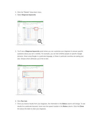 3. Click the "Details" drop-down menu.
4. Select Diagnose
 keywords.
5. You'll see a Diagnose
 keywords panel where you can customize your diagnosis to answer specific
questions about your ad's visibility. For example, you can test whether people on specific Google
domains, those using Google in a particular language, or those in particular countries are seeing your
ads. Choose which attributes you'd like to test.
6. Click Run
 test.
7. Once you receive results from your diagnosis, the information in the Status column will change. To see
results for a particular keyword, hover over the speech bubble in the Status column. Click the Close
link above the table to clear your diagnosis.
 