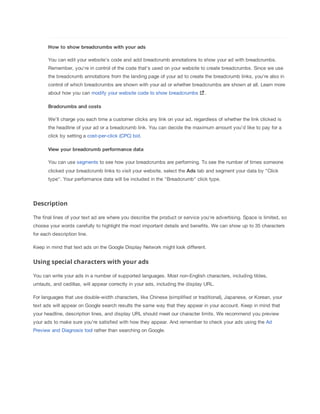 How
 to
 show
 breadcrumbs
 with
 your
 ads
You can edit your website's code and add breadcrumb annotations to show your ad with breadcrumbs.
Remember, you're in control of the code that's used on your website to create breadcrumbs. Since we use
the breadcrumb annotations from the landing page of your ad to create the breadcrumb links, you're also in
control of which breadcrumbs are shown with your ad or whether breadcrumbs are shown at all. Learn more
about how you can modify your website code to show breadcrumbs .
Bradcrumbs
 and
 costs
We'll charge you each time a customer clicks any link on your ad, regardless of whether the link clicked is
the headline of your ad or a breadcrumb link. You can decide the maximum amount you'd like to pay for a
click by setting a cost-per-click (CPC) bid.
View
 your
 breadcrumb
 performance
 data
You can use segments to see how your breadcrumbs are performing. To see the number of times someone
clicked your breadcrumb links to visit your website, select the Ads tab and segment your data by "Click
type". Your performance data will be included in the "Breadcrumb" click type.
Description
The final lines of your text ad are where you describe the product or service you're advertising. Space is limited, so
choose your words carefully to highlight the most important details and benefits. We can show up to 35 characters
for each description line.
Keep in mind that text ads on the Google Display Network might look different.
Using special characters with your ads
You can write your ads in a number of supported languages. Most non-English characters, including tildes,
umlauts, and cedillas, will appear correctly in your ads, including the display URL.
For languages that use double-width characters, like Chinese (simplified or traditional), Japanese, or Korean, your
text ads will appear on Google search results the same way that they appear in your account. Keep in mind that
your headline, description lines, and display URL should meet our character limits. We recommend you preview
your ads to make sure you're satisfied with how they appear. And remember to check your ads using the Ad
Preview and Diagnosis tool rather than searching on Google.
 
