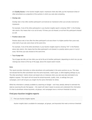 and Quality
 Scores. In the Auction insights report, impression share also tells you the impression share of
other advertisers as a proportion of the auctions in which you were also competing.
Overlap
 rate
Overlap rate is how often another participant's ad received an impression when your ad also received an
impression.
For example, if one of the other participants in your Auction insights report is showing “60%” in the Overlap
rate column, this means that in six out of every 10 times your ad showed, an ad from this participant showed
as well.
Position
 above
 rate
Position above rate is how often the other participant’s ad was shown in a higher position than yours was,
when both of your ads were shown at the same time.
For example, if one of the other advertisers in your Auction insights report is showing “5%” in the Position
above rate column, this means that the other participant’s ad showed in a position above yours in 5 out of
every 100 times your ads showed at the same time.
Top
 of
 page
 rate
Top of page rate tells you how often your ad (or the ad of another participant, depending on which row you are
viewing) was shown at the top of the page, above the unpaid search results.
Note
This report provides information on other advertisers who participated in the same auctions as you. This does
not indicate that the other advertisers have the same keywords, match types, or other targeting settings as you.
The other advertisers' metrics shown are based only on instances when your ads were also estimated to be
eligible to appear. This report will not reveal the actual keywords, quality, bids, or settings from your
campaigns, and it will not give you insight into the same information for others.
While this information is already available by searching on Google -- and many already attempt to estimate this
data by scanning the ads that appear -- this report will make it easier to access and understand this information.
It's free to advertisers whose keywords, ad groups, and campaigns have a minimum threshold of activity.
Find your Auction insights reports
Auction insights data is available for campaigns, ad groups, and keywords that meet a minimum threshold
Find your Auction insights reports
 