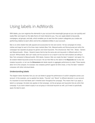 Using labels in AdWords
With labels, you can organize the elements in your account into meaningful groups so you can quickly and
easily filter and report on the data that is of most interest to you. You can apply labels to keywords,
campaigns, ad groups, and ads, which enables you to see how the custom categories you create are
performing relative to each other and to the unlabeled entities in your account.
Bob is an online retailer that sells apparel and accessories for men and women. He has campaigns for shoes,
clothes and bags for each of his three major markets (New York, Massachusetts and Pennsylvania) and within the
campaigns has separate ad groups for generic and brand keywords. This structure (ex: New York - Shoes - Generic
and Massachusetts - Shoes - Generic) means that he has the same ads and keywords in different parts of his
account. Without labels, Bob can't easily sort his account or run a report to see how well sneakers are selling in
New York compared to Massachusetts. With labels, however, Bob can create the label "sneakers" and apply it to
all sneaker-related keywords across his account. He can then filter by this label on the Keywords tab to only see
sneaker keywords, or can use the Dimensions tab labels reports to aggregate performance by label. These reports
allow him to the compare, for example, how sneakers perform against all other shoes, or how the label "sneakers"
compares with other individual labels.
Understanding labels
The diagram below illustrates how you can use labels to gauge the performance of custom categories across your
account. In this example, you've applied two labels, "Favorite" and "Brand" to different elements in your account.
It's important to know that labels aren't inherited down throughout the campaign. This means that if you apply a
label to a campaign, the label only applies to that campaign, not the ad groups and keywords that are within that
campaign. If you want a label to apply to an ad group or individual keyword as well, you'll need to specifically
apply the label to each.
 