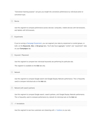 "Conversion tracking purpose" can give you insight into conversion performance by individual action or
conversion type.
Use this segment to compare performance across devices: computers, mobile devices with full browsers,
and tablets with full browsers.
If you're running a Campaign Experiment, you can segment your data by experiment or control groups, or
both, on the Keywords, Ads, or Ad
 group tabs. You'll also have aggregate "control" and "experiment" data
on your Campaigns tab.
Use this segment to compare how individual keywords are performing for particular ads.
This segment is available on the Ads tab only.
Use this segment to compare Google search and Google Display Network performance. This is frequently
used to compare individual ads on the Ads tab.
Use this segment to compare Google search, search partners, and Google Display Network performance.
This is frequently used to compare performance by network for individual ads on the Ads tab.
Use this segment to see how customers are interacting with +1 buttons on your ads.
Device
Experiments
Keyword / Placement
Network
Network (with search partners)
+1 Annotations
 