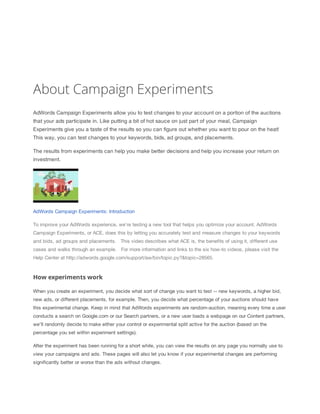 About Campaign Experiments
AdWords Campaign Experiments allow you to test changes to your account on a portion of the auctions
that your ads participate in. Like putting a bit of hot sauce on just part of your meal, Campaign
Experiments give you a taste of the results so you can figure out whether you want to pour on the heat!
This way, you can test changes to your keywords, bids, ad groups, and placements.
The results from experiments can help you make better decisions and help you increase your return on
investment.
AdWords Campaign Experiments: Introduction
To improve your AdWords experience, we're testing a new tool that helps you optimize your account. AdWords
Campaign Experiments, or ACE, does this by letting you accurately test and measure changes to your keywords
and bids, ad groups and placements. ​​This video describes what ACE is, the benefits of using it, different use
cases and walks through an example. ​​For more information and links to the six how-to videos, please visit the
Help Center at http://adwords.google.com/support/aw/bin/topic.py?&topic=28565.
How experiments work
When you create an experiment, you decide what sort of change you want to test -- new keywords, a higher bid,
new ads, or different placements, for example. Then, you decide what percentage of your auctions should have
this experimental change. Keep in mind that AdWords experiments are random-auction, meaning every time a user
conducts a search on Google.com or our Search partners, or a new user loads a webpage on our Content partners,
we'll randomly decide to make either your control or experimental split active for the auction (based on the
percentage you set within experiment settings).
After the experiment has been running for a short while, you can view the results on any page you normally use to
view your campaigns and ads. These pages will also let you know if your experimental changes are performing
significantly better or worse than the ads without changes.
 