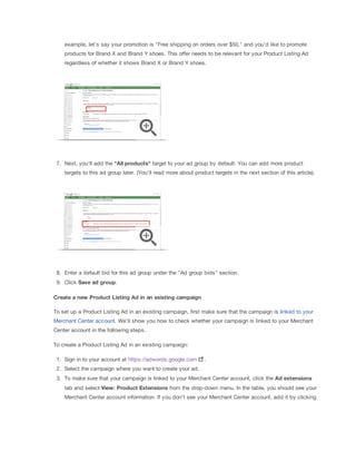 example, let's say your promotion is "Free shipping on orders over $50," and you'd like to promote
products for Brand X and Brand Y shoes. This offer needs to be relevant for your Product Listing Ad
regardless of whether it shows Brand X or Brand Y shoes.
7. Next, you'll add the "All
 products" target to your ad group by default. You can add more product
targets to this ad group later. (You'll read more about product targets in the next section of this article).
8. Enter a default bid for this ad group under the "Ad group bids" section.
9. Click Save
 ad
 group.
Create
 a
 new
 Product
 Listing
 Ad
 in
 an
 existing
 campaign
To set up a Product Listing Ad in an existing campaign, first make sure that the campaign is linked to your
Merchant Center account. We'll show you how to check whether your campaign is linked to your Merchant
Center account in the following steps.
To create a Product Listing Ad in an existing campaign:
1. Sign in to your account at https://adwords.google.com .
2. Select the campaign where you want to create your ad.
3. To make sure that your campaign is linked to your Merchant Center account, click the Ad
 extensions
tab and select View:
 Product
 Extensions from the drop-down menu. In the table, you should see your
Merchant Center account information. If you don't see your Merchant Center account, add it by clicking
 
