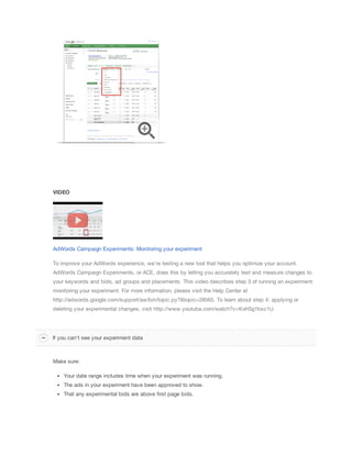 VIDEO
AdWords Campaign Experiments: Monitoring your experiment
To improve your AdWords experience, we're testing a new tool that helps you optimize your account.
AdWords Campaign Experiments, or ACE, does this by letting you accurately test and measure changes to
your keywords and bids, ad groups and placements. This video describes step 3 of running an experiment:
monitoring your experiment. For more information, please visit the Help Center at
http://adwords.google.com/support/aw/bin/topic.py?&topic=28565. To learn about step 4: applying or
deleting your experimental changes, visit http://www.youtube.com/watch?v=KohSg1bxc1U.
Make sure:
Your date range includes time when your experiment was running.
The ads in your experiment have been approved to show.
That any experimental bids are above first page bids.
If you can't see your experiment data
 