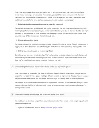 Even if the performance of particular keywords, ads, or ad groups declined, you might be doing better
overall in your campaign – or vice versa. For example, you could have been using keywords that were
competing with each other for the same traffic – having multiple keywords with lower clickthrough rates
could mean more traffic for other, perhaps less expensive, keywords in your campaign.
2. Statistical
 significance
 doesn't
 necessarily
 mean
 it's
 important
For example, you can have a clickthrough rate in your experiment that has three upward arrows next to it –
meaning its performance compared to your control is almost certainly not due to chance – but the rate might
only be 0.01 percent higher, a trivial amount to you. Moreover, maybe your advertising goals center more
around average CPC or impressions than clickthrough rate.
3. Choose
 a
 longer
 time
 frame
Try to look at larger time periods in one-week chunks, instead of one day at a time. This will help you get a
bigger picture of the data that's less affected by the fluctuations in traffic caused by the day of the week.
4. Wait
 for
 experiment
 results
 to
 become
 significant
Some things just take more time to develop. That's why making conclusions based on results that are not
statistically significant can be misleading or just plain incorrect. Because larger date ranges include more
data, you're more likely to see subtle variations the longer you wait.
Even if you create an experiment that uses 50 percent of your auctions for experimental changes and 50
percent for your control, these groups might get different amounts of impressions. This can happen because
the performance of keywords, ads, ad groups, and bids might be causing fewer or more impressions.
For example, if you create an experiment with an experimental bid that's 50 percent higher than your bid in
your control group, that higher bid might result in your ad receiving many more impressions because it's
winning more auctions.
You might want to download a report from a current experiment or have emails sent to people regularly with
your experiment results:
1. Sign in to your AdWords account at http://adwords.google.com
Understanding differences in impressions between control and experiment groups
Downloading your experiment report and scheduling regular email reports
 