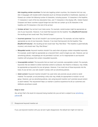 Ads
 targeting
 certain
 countries: For text ads targeting certain countries, the character limit can vary.
Ads in languages with double-width characters (such as Chinese (simplified or traditional), Japanese, or
Korean) can contain the following number of characters, including spaces: 12 characters in the headline,
17 characters in each of the two description lines, and 17 characters in the display URL. Certain Eastern
European and Asian countries support longer text ads that can contain up to 30 characters in the
headline and 76 characters in the rest of the ad text.
Unclear
 ad
 text: Your ad text must make sense. For example, central
 europe might be appropriate as
one of your keywords. However, if we insert that keyword into the headline "Buy {KeyWord:Products}",
the resulting ad text would read "Buy Central Europe."
Incorrect
 grammar: Your ad text shouldn't use incorrect grammar. For example, red
 shoe might be
appropriate as one of your keywords. However, if we insert that keyword into the headline "Buy
{KeyWord:Products}", the resulting ad text would read "Buy Red Shoe." This headline is grammatically
incorrect, and should read "Buy Red Shoes."
Misspelled
 words: Keyword insertion shouldn't be used when ad groups contain misspelled keywords.
For example, ipodd might be appropriate as a keyword that's used to target your ads. However, per our
advertising policies, misspellings are not permitted in ad text, so it's inappropriate to use keyword
insertion with ad groups that contain misspelled keywords.
Unacceptable
 content: The keywords that we insert can't promote unacceptable content. For example,
keywords that are related to certain restricted content or products, like firearms or tobacco, may initially
be appropriate as keywords for your ad groups. However, if we insert one of those keywords into the
body of your ad text, your ads wouldn't comply with our advertising policies.
Adult
 content: Keyword insertion shouldn't be used when ads promote sexual content or adult
material. For example, an ad promoting a strip club may initially be appropriate to include in an ad
group. However, per our advertising policies, ads using keyword insertion can't promote sexual content
or adult material. This requirement helps us maintain a positive experience for all our customers and
AdWords advertisers overall.
Keep
 in
 mind
Any ad text that's the result of a keyword being inserted into your ad text is subject to our advertising
policies .
If you use keyword insertion with your ad and it gets disapproved, the default text might not meet our
Disapproved keyword insertion ad
 
