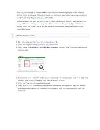 Let's say your campaign is linked to a Merchant Center account featuring running shoes, women's
clothing, books, and a range of household appliances. Let's also assume you've properly categorized
your products using the product_type attribute .
For this campaign, you want your product ads to include only products from your feed that are in the
category "Women's clothing," so your product filter would have to be: product_type is "Women's
clothing." Once this product filter is set, only women's clothing items are eligible to show on your
Product Listing Ads.
1. Sign in to your account at https://adwords.google.com .
2. Select the campaign where you want to add product filters.
3. Select the Ad
 Extensions tab. Select Product
 extensions from the "View" drop-down menu above
statistics table.
4. If you already have a Merchant Center account associated with your campaign, click on its entry in the
statistics table to edit it. Otherwise, click "New extension" to begin.
5. Check the Filter box in the panel that appears.
6. Select up to 10 "OR" statements as requirements to determine which products from your feed are
eligible to appear in ads in this campaign. You can specify up to five conditions within each "OR"
statement.
How to set up product filters
 
