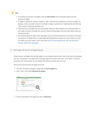 Tips
To combine any dynamic ad targets, click the Add
 another link that appears below your first
dynamic ad target.
To target a subdomain, choose to target by "URL" and enter the subdomain you'd like to target. For
example, when you create a dynamic ad target to target a subdomain, it might look like the following:
"URL contains subdomain.example.com."
Create dynamic ad targets that are more broadly defined to help increase your incremental traffic. If
you create a dynamic ad target with too few indexed landing pages, then your ads might not get any
incremental traffic.
For enhanced Dynamic Search Ads campaigns, you can set bid adjustments to increase or decrease
your dynamic ad target bids by a percentage. Bid adjustments can give you more control over when
and where your ad is shown. Learn more about how to use bid adjustments with your enhanced
Dynamic Search Ads campaigns.
Create dynamic ad targets that exclude pages on your website that you don't want to be used for generating
your ads. For example, you might want to exclude pages that contain words like "out of stock" to prevent
customers from seeing pages on your website that contain products they can't buy.
Here's how to add dynamic ad target exclusions:
1. From the "All online campaigns" page click the Auto
 targets tab.
2. Click "View" and choose Dynamic
 ad
 targets.
3. Scroll to the bottom of the page and click +
 Exclusions.
Block pages with dynamic ad target exclusions
 