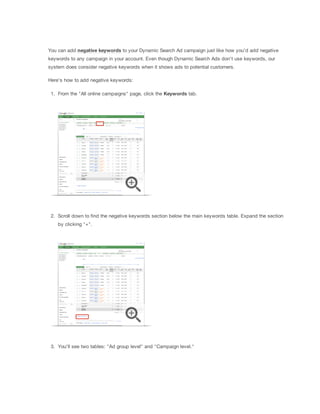 You can add negative
 keywords to your Dynamic Search Ad campaign just like how you'd add negative
keywords to any campaign in your account. Even though Dynamic Search Ads don't use keywords, our
system does consider negative keywords when it shows ads to potential customers.
Here's how to add negative keywords:
1. From the "All online campaigns" page, click the Keywords tab.
2. Scroll down to find the negative keywords section below the main keywords table. Expand the section
by clicking "+".
3. You'll see two tables: "Ad group level" and "Campaign level."
 