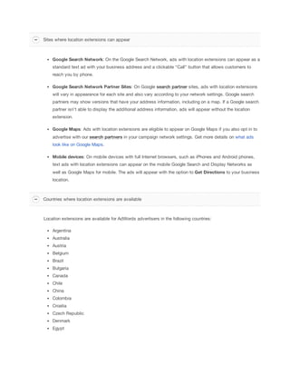 Google
 Search
 Network: On the Google Search Network, ads with location extensions can appear as a
standard text ad with your business address and a clickable “Call” button that allows customers to
reach you by phone.
Google
 Search
 Network
 Partner
 Sites: On Google search
 partner sites, ads with location extensions
will vary in appearance for each site and also vary according to your network settings. Google search
partners may show versions that have your address information, including on a map. If a Google search
partner isn't able to display the additional address information, ads will appear without the location
extension.
Google
 Maps: Ads with location extensions are eligible to appear on Google Maps if you also opt in to
advertise with our search
 partners in your campaign network settings. Get more details on what ads
look like on Google Maps.
Mobile
 devices: On mobile devices with full Internet browsers, such as iPhones and Android phones,
text ads with location extensions can appear on the mobile Google Search and Display Networks as
well as Google Maps for mobile. The ads will appear with the option to Get
 Directions to your business
location.
Location extensions are available for AdWords advertisers in the following countries:
Argentina
Australia
Austria
Belgium
Brazil
Bulgaria
Canada
Chile
China
Colombia
Croatia
Czech Republic
Denmark
Egypt
Sites where location extensions can appear
Countries where location extensions are available
 