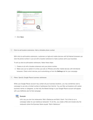 7. Click Save.
With click-to-call location extensions, customers on high-end mobile devices with full Internet browsers can
click the phone number in your ad with a location extension to make a phone call to your business.
To set up click-to-call location extensions, follow these steps:
1. Create an ad with a location extension and your phone number.
2. Make sure you've opted-in to show your ads on iPhones and other mobile devices with full Internet
browsers. Check which devices you're advertising on from the Settings tab for your campaign.
While your Google Places account may contain all your business locations, you may sometimes want a
campaign to use only a limited number of addresses from that list. You can filter out locations with certain
business names or categories, so that only the filtered listings in your Google Places account will appear
with your AdWords ads for that campaign.
Example
Let's say you own two restaurants: Bob's Barbecue and Bob's Sushi. You'd like to run a
campaign solely for your barbecue restaurant. To do this, you create a filter and include only the
restaurant where the Business Name equals "Bob's Barbecue."
Click-to-call location extensions: Add a clickable phone number
Filters: Specify Google Places business addresses
 