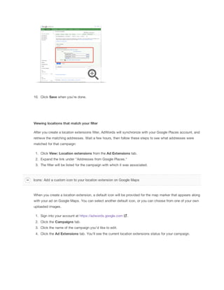 10. Click Save when you're done.
Viewing
 locations
 that
 match
 your
 filter
After you create a location extensions filter, AdWords will synchronize with your Google Places account, and
retrieve the matching addresses. Wait a few hours, then follow these steps to see what addresses were
matched for that campaign:
1. Click View:
 Location
 extensions
 from the Ad
 Extensions tab.
2. Expand the link under "Addresses from Google Places."
3. The filter will be listed for the campaign with which it was associated.
When you create a location extension, a default icon will be provided for the map marker that appears along
with your ad on Google Maps. You can select another default icon, or you can choose from one of your own
uploaded images.
1. Sign into your account at https://adwords.google.com .
2. Click the Campaigns tab.
3. Click the name of the campaign you'd like to edit.
4. Click the Ad
 Extensions tab. You'll see the current location extensions status for your campaign.
Icons: Add a custom icon to your location extension on Google Maps
 
