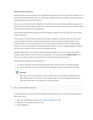 Ad-level
 location
 extensions
Ad-level location extensions allow you to use different ad settings for each of your business locations in one
campaign. Ad-level extensions allow you to associate a single address with a single ad, which overrides the
campaign-level location extension settings.
You can set up an ad-level location extension for a specific ad if you have already added a campaign-level
location extension to the campaign. When you set up an ad-level location extension, you'll be able to choose
from the locations added at the campaign level.
Your campaign-level location extensions will still be eligible to appear for any ads that don't have ad-level
location extensions.
If your ad has an ad-level location extension, the ad will be targeted to customers within 20 miles of your
business address as well as to customers searching for your keywords and indicating interest in your
business's area. You can also adjust the size of the radius when you create or edit the ad-level location
extension. Your ad won't appear for customer searches that don't match your targeted geographic location,
and the ad won't appear on its own without the location extension.
We recommend that you use ad-level location extensions sparingly, since it can be time-consuming to
manage a large number of them and they aren't supported in our bulk editing tool, AdWords
 Editor. You
may also see a lower number of impressions for ads with ad-level location extensions.
Ad-level location extensions may be a good fit if:
You want to associate a particular business location with a specific promo or marketing message.
You want to direct each of your ads to a different landing page specific to the business's location.
Example
Mark owns a chain of local grocery stores in Oregon, and he has a different webpage for each
store with store hours and special in-store offerings. Mark uses ad-level location extensions to
direct each of his ads in his campaign to a particular location.
To set an address for a specific ad that's different than the addresses you're using at the campaign level,
follow these steps:
1. Sign in to your AdWords account at https://adwords.google.com .
2. Navigate to the ad group you want to edit.
3. Click the Ads tab.
Set up ad-level location extensions
 