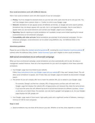 How
 social
 annotations
 work
 with
 AdWords
 features
Here's how social annotations work with other aspects of your ad campaigns:
Pricing: You'll be charged for standard clicks on your text ads when users click the ad to visit your site. You
won't be charged when a person clicks a +1 button or a link to your Google+ page.
Network: Annotations for ads appear across all AdWords ad formats, on Google and some search partners.
Annotations may not always appear with your ads, but in non-upgraded campaigns, they're more likely to
appear when you use social extensions and connect your Google+ page to your campaigns.
Reporting: Specific reporting on social annotations isn't available, except some limited reporting for manual
social extensions on non-enhanced campaigns.
Compatibility
 with
 other
 ad
 tools:
 Social annotations are automatic for all enhanced campaigns. For non-
enhanced campaigns, social extensions can be added using AdWords only, not AdWords Editor or the
AdWords API.
Advertising
 guidelines
Please be sure to follow the standard advertising policies , including the social interaction incentives policies
outlined within the AdWords Policy Center. Certain business types aren't eligible to show social annotations.
Add social annotations to an enhanced campaign
When you have an enhanced campaign, social annotations can show automatically with its ads. No setup or
management needed! However, there are a few requirements for your ads to be eligible to show these automatic
annotations:
Your Google+ page has to be linked to your website.
Follow these instructions to link your Google+ page and your website if they aren't already linked. This will
allow social annotations to appear, and it'll also help your Google+ page and website be discovered in Google
search.
The domain of your ad's display URL has to match the website URL you've added to your Google+ page.
For example, George's ad that has a display URL of happysnacks.com/low-carb will match with a
Google+ page that displays the website URL of happysnacks.com because they share the same domain.
If you have the same site with different top-level or second-level domains for different countries, contact
us and ask us to match these. For example, your ads lead to google.fr and google.co.uk, but your Google+
page displays the URL google.com
Your Google+ page needs to have recent, high-quality posts and a significant number of followers, meaning a
minimum of 100 for most companies.
Keep
 in
 mind
Social annotations may not show all the time on your ads. Whether or not they show depends on several
 