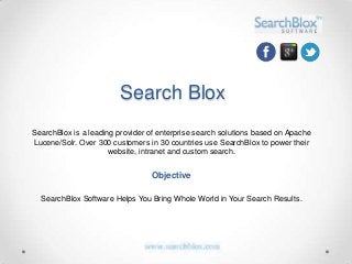Search Blox
SearchBlox is a leading provider of enterprise search solutions based on Apache
Lucene/Solr. Over 300 customers in 30 countries use SearchBlox to power their
                      website, intranet and custom search.


                                 Objective

  SearchBlox Software Helps You Bring Whole World in Your Search Results.
 
