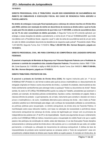 15/10/2013.
DIREITO PROCESSUAL CIVIL E TRIBUTÁRIO. VALOR DOS HONORÁRIOS DE SUCUMBÊNCIA NO
ÂMBITO DE EMBARGOS À EXECUÇÃO FISCAL NO CASO DE RENÚNCIA PARA ADESÃO A
PARCELAMENTO.
No âmbito de embargos à execução fiscal ajuizada para a cobrança de valores inscritos em Dívida Ativa
pelo INSS, extintos com resolução de mérito em decorrência de renúncia ao direito sobre o qual se funda
a ação para fins de adesão ao parcelamento de que trata a Lei 11.941/2009, a verba de sucumbência deve
ser de 1% do valor consolidado do débito parcelado. A Segunda Turma do STJ entende aplicável, por
analogia, a essas situações de adesão a parcelamento, a norma do art. 4º da Lei 10.684&frasl;2003 que incide
nos débitos com a Previdência Social , segundo o qual "o valor da verba de sucumbência será de um por cento
do valor do débito consolidado decorrente da desistência da respectiva ação judicial". Precedente citado: REsp
1.247.620-RS, Segunda Turma, DJe 11/10/2012. REsp 1.392.607-RS, Min. Herman Benjamin, julgado em
15/10/2013.
DIREITO PROCESSUAL CIVIL. MS PARA CONTROLE DE COMPETÊNCIA DOS JUIZADOS ESPECIAIS
FEDERAIS.
É possível a impetração de Mandado de Segurança nos Tribunais Regionais Federais com a finalidade de
promover o controle da competência dos Juizados Especiais Federais. Precedentes citados: RMS 17.524-
BA, Corte Especial, DJ 11/9/2006; e AgRg no RMS 28.262-RJ, Quarta Turma, DJe 19/6/2013. RMS 37.959-BA,
Rel. Min. Herman Benjamin, julgado em 17/10/2013.
DIREITO TRIBUTÁRIO. PROTESTO DE CDA.
É possível o protesto de Certidão de Dívida Ativa (CDA). No regime instituído pelo art. 1º da Lei
9.492&frasl;1997 (Protesto é o ato formal e solene pelo qual se prova a inadimplência e o descumprimento de
obrigação originada em títulos e outros documentos de dívida.), o protesto foi ampliado, desvinculando-se dos
títulos estritamente cambiariformes para abranger todos e quaisquer "títulos ou documentos de dívida". Nesse
sentido, há, tanto no STJ (REsp 750.805&frasl;RS) quanto na Justiça do Trabalho, precedentes que autorizam o
protesto, por exemplo, de decisões judiciais condenatórias, líquidas e certas, transitadas em julgado. Dada a
natureza bifronte do protesto o qual representa, de um lado, instrumento para constituir o devedor em mora e
provar a inadimplência e, de outro, modalidade alternativa para cobrança de dívida , não é dado ao Poder
Judiciário substituir-se à Administração para eleger, sob o enfoque da necessidade (utilidade ou conveniência),
as políticas públicas para recuperação, no âmbito extrajudicial, da dívida ativa da Fazenda Pública. A
manifestação sobre essa relevante matéria, com base na valoração da necessidade e pertinência desse
instrumento extrajudicial de cobrança de dívida, carece de legitimação por romper com os princípios da
independência dos poderes (art. 2º da CF) e da imparcialidade. Quanto aos argumentos de que o ordenamento
jurídico (Lei 6.830&frasl;1980) já instituiu mecanismo para a recuperação do crédito fiscal e de que o sujeito
passivo não participou da constituição do crédito, estes são falaciosos. A Lei das Execuções Fiscais disciplina
exclusivamente a cobrança judicial da dívida ativa e não autoriza, por si, a conclusão de que veda, em caráter
permanente, a instituição ou utilização de mecanismos de cobrança extrajudicial. A defesa da tese de
impossibilidade do protesto seria razoável apenas se versasse sobre o "Auto de Lançamento", esse sim
procedimento unilateral dotado de eficácia para imputar débito ao sujeito passivo. A inscrição em dívida ativa, de
STJ - Informativo de Jurisprudência
Página 11 de 22
 