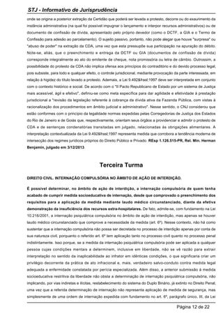 onde se origina a posterior extração da Certidão que poderá ser levada a protesto, decorre ou do exaurimento da
instância administrativa (na qual foi possível impugnar o lançamento e interpor recursos administrativos) ou de
documento de confissão de dívida, apresentado pelo próprio devedor (como o DCTF, a GIA e o Termo de
Confissão para adesão ao parcelamento). O sujeito passivo, portanto, não pode alegar que houve "surpresa" ou
"abuso de poder" na extração da CDA, uma vez que esta pressupõe sua participação na apuração do débito.
Note-se, aliás, que o preenchimento e entrega da DCTF ou GIA (documentos de confissão de dívida)
corresponde integralmente ao ato do emitente de cheque, nota promissória ou letra de câmbio. Outrossim, a
possibilidade do protesto da CDA não implica ofensa aos princípios do contraditório e do devido processo legal,
pois subsiste, para todo e qualquer efeito, o controle jurisdicional, mediante provocação da parte interessada, em
relação à higidez do título levado a protesto. Ademais, a Lei 9.492&frasl;1997 deve ser interpretada em conjunto
com o contexto histórico e social. De acordo com o "II Pacto Republicano de Estado por um sistema de Justiça
mais acessível, ágil e efetivo", definiu-se como meta específica para dar agilidade e efetividade à prestação
jurisdicional a "revisão da legislação referente à cobrança da dívida ativa da Fazenda Pública, com vistas à
racionalização dos procedimentos em âmbito judicial e administrativo". Nesse sentido, o CNJ considerou que
estão conformes com o princípio da legalidade normas expedidas pelas Corregedorias de Justiça dos Estados
do Rio de Janeiro e de Goiás que, respectivamente, orientam seus órgãos a providenciar e admitir o protesto de
CDA e de sentenças condenatórias transitadas em julgado, relacionadas às obrigações alimentares. A
interpretação contextualizada da Lei 9.492&frasl;1997 representa medida que corrobora a tendência moderna de
intersecção dos regimes jurídicos próprios do Direito Público e Privado. REsp 1.126.515-PR, Rel. Min. Herman
Benjamin, julgado em 3/12/2013.
Terceira Turma
DIREITO CIVIL. INTERNAÇÃO COMPULSÓRIA NO ÂMBITO DE AÇÃO DE INTERDIÇÃO.
É possível determinar, no âmbito de ação de interdição, a internação compulsória de quem tenha
acabado de cumprir medida socioeducativa de internação, desde que comprovado o preenchimento dos
requisitos para a aplicação da medida mediante laudo médico circunstanciado, diante da efetiva
demonstração da insuficiência dos recursos extra-hospitalares. De fato, admite-se, com fundamento na Lei
10.216/2001, a internação psiquiátrica compulsória no âmbito de ação de interdição, mas apenas se houver
laudo médico circunstanciado que comprove a necessidade da medida (art. 6º). Nesse contexto, não há como
sustentar que a internação compulsória não possa ser decretada no processo de interdição apenas por conta de
sua natureza civil, porquanto o referido art. 6º tem aplicação tanto no processo civil quanto no processo penal
indistintamente. Isso porque, se a medida da internação psiquiátrica compulsória pode ser aplicada a qualquer
pessoa cujas condições mentais a determinem, inclusive em liberdade, não se vê razão para extrair
interpretação no sentido da inaplicabilidade ao infrator em idênticas condições, o que significaria criar um
privilégio decorrente da prática de ato infracional e, mais, verdadeiro salvo-conduto contra medida legal
adequada a enfermidade constatada por perícia especializada. Além disso, a anterior submissão à medida
socioeducativa restritiva da liberdade não obsta a determinação de internação psiquiátrica compulsória, não
implicando, por vias indiretas e ilícitas, restabelecimento do sistema do Duplo Binário, já extinto no Direito Penal,
uma vez que a referida determinação de internação não representa aplicação de medida de segurança, mas
simplesmente de uma ordem de internação expedida com fundamento no art. 6º, parágrafo único, III, da Lei
STJ - Informativo de Jurisprudência
Página 12 de 22
 