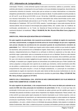 indenização. Portanto, a verba alimentar apenas incide sobre vencimentos, salários ou proventos, valores
auferidos pelo devedor no desempenho de suas funções ou de suas atividades empregatícias, decorrentes dos
rendimentos ordinários do devedor, motivo pelo qual se excluem as verbas indenizatórias e os descontos
obrigatórios (previdenciário e imposto de renda) da sua base de cálculo. O auxílio-acidente encontra previsão no
art. 201 da CF, no art. 86 da Lei 8.213/1991 e no art. 104 do Dec. 3.048/1999, os quais prevêem taxativamente
sua natureza indenizatória. Por sua vez, a natureza indenizatória das verbas denominadas auxílio cesta-
alimentação e vale-alimentação está prevista no art. 6º do Dec. 5/1991, que, ao regulamentar o Programa de
Alimentação do Trabalhador PAT (Lei 6.321/1976), assenta: "a parcela paga in natura pela empresa não tem
natureza salarial, não se incorpora à remuneração para qualquer efeitos, não constitui base de incidência de
contribuição previdenciária ou do Fundo de Garantia do Tempo de Serviço e nem se configura como
rendimento tributável do trabalhador". REsp 1.159.408-PB, Rel. Min. Ricardo Villas Bôas Cueva, julgado em
7/11/2013.
DIREITO CIVIL. PROVA EM AÇÃO NEGATÓRIA DE PATERNIDADE.
Em ação negatória de paternidade, não é possível ao juiz declarar a nulidade do registro de nascimento
com base, exclusivamente, na alegação de dúvida acerca do vínculo biológico do pai com o registrado,
sem provas robustas da ocorrência de erro escusável quando do reconhecimento voluntário da
paternidade. O art. 1.604 do CC dispõe que ninguém pode vindicar estado contrário ao que resulta do registro
de nascimento, salvo provando-se erro ou falsidade do registro. Desse modo, o registro de nascimento tem valor
absoluto, independentemente de a filiação ter se verificado no âmbito do casamento ou fora dele, não se
permitindo negar a paternidade, salvo se consistentes as provas do erro ou falsidade. Devido ao valor absoluto
do registro, o erro apto a caracterizar o vício de consentimento deve ser escusável, não se admitindo, para esse
fim, que o erro decorra de simples negligência de quem registrou. Assim, em processos relacionados ao direito
de filiação, é necessário que o julgador aprecie as controvérsias com prudência para que o Poder Judiciário não
venha a prejudicar a criança pelo mero capricho de um adulto que, livremente, a tenha reconhecido como filho
em ato público e, posteriormente, por motivo vil, pretenda livrar-se do peso da paternidade. Portanto, o mero
arrependimento não pode aniquilar o vínculo de filiação estabelecido, e a presunção de veracidade e
autenticidade do registro de nascimento não pode ceder diante da falta de provas insofismáveis do vício de
consentimento para a desconstituição do reconhecimento voluntário da paternidade. REsp 1.272.691-SP, Rel.
Min. Nancy Andrighi, julgado em 5/11/2013.
DIREITO CIVIL E PROCESSUAL CIVIL. EFEITOS DO NÃO COMPARECIMENTO DO FILHO MENOR DE
IDADE PARA SUBMETER-SE A EXAME DE DNA.
Em ação negatória de paternidade, o não comparecimento do filho menor de idade para submeter-se ao
exame de DNA não induz presunção de inexistência de paternidade. De fato, é crucial que haja uma
ponderação mínima para que se evite o uso imoderado de ações judiciais que têm aptidão para expor a
intimidade das pessoas envolvidas e causar danos irreparáveis nas relações interpessoais. Nesse contexto, não
é ético admitir que essas ações sejam propostas de maneira impensada ou por motivos espúrios, como as
movidas por sentimentos de revanchismo, por relacionamentos extraconjugais ou outras espécies de vinganças
processuais injustificadas. Portanto, impende cotejar, de um lado, o direito à identidade, como direito da
personalidade, e, do outro, o direito à honra e à intimidade das pessoas afetadas, todos alçados à condição de
direitos fundamentais. Além disso, o sistema de provas no processo civil brasileiro permite que sejam utilizados
STJ - Informativo de Jurisprudência
Página 14 de 22
 