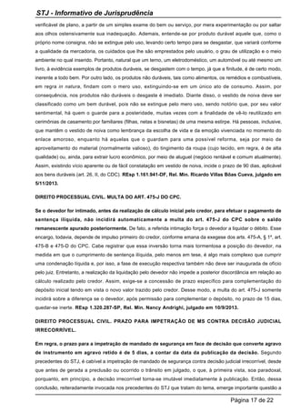 verificável de plano, a partir de um simples exame do bem ou serviço, por mera experimentação ou por saltar
aos olhos ostensivamente sua inadequação. Ademais, entende-se por produto durável aquele que, como o
próprio nome consigna, não se extingue pelo uso, levando certo tempo para se desgastar, que variará conforme
a qualidade da mercadoria, os cuidados que lhe são emprestados pelo usuário, o grau de utilização e o meio
ambiente no qual inserido. Portanto, natural que um terno, um eletrodoméstico, um automóvel ou até mesmo um
livro, à evidência exemplos de produtos duráveis, se desgastem com o tempo, já que a finitude, é de certo modo,
inerente a todo bem. Por outro lado, os produtos não duráveis, tais como alimentos, os remédios e combustíveis,
em regra in natura, findam com o mero uso, extinguindo-se em um único ato de consumo. Assim, por
consequência, nos produtos não duráveis o desgaste é imediato. Diante disso, o vestido de noiva deve ser
classificado como um bem durável, pois não se extingue pelo mero uso, sendo notório que, por seu valor
sentimental, há quem o guarde para a posteridade, muitas vezes com a finalidade de vê-lo reutilizado em
cerimônias de casamento por familiares (filhas, netas e bisnetas) de uma mesma estirpe. Há pessoas, inclusive,
que mantêm o vestido de noiva como lembrança da escolha de vida e da emoção vivenciada no momento do
enlace amoroso, enquanto há aquelas que o guardam para uma possível reforma, seja por meio de
aproveitamento do material (normalmente valioso), do tingimento da roupa (cujo tecido, em regra, é de alta
qualidade) ou, ainda, para extrair lucro econômico, por meio de aluguel (negócio rentável e comum atualmente).
Assim, existindo vício aparente ou de fácil constatação em vestido de noiva, incide o prazo de 90 dias, aplicável
aos bens duráveis (art. 26, II, do CDC). REsp 1.161.941-DF, Rel. Min. Ricardo Villas Bôas Cueva, julgado em
5/11/2013.
DIREITO PROCESSUAL CIVIL. MULTA DO ART. 475-J DO CPC.
Se o devedor for intimado, antes da realização de cálculo inicial pelo credor, para efetuar o pagamento de
sentença ilíquida, não incidirá automaticamente a multa do art. 475-J do CPC sobre o saldo
remanescente apurado posteriormente. De fato, a referida intimação força o devedor a liquidar o débito. Esse
encargo, todavia, depende de impulso primeiro do credor, conforme emana da exegese dos arts. 475-A, § 1º, art.
475-B e 475-D do CPC. Cabe registrar que essa inversão torna mais tormentosa a posição do devedor, na
medida em que o cumprimento de sentença ilíquida, pelo menos em tese, é algo mais complexo que cumprir
uma condenação líquida e, por isso, a fase de execução respectiva também não deve ser inaugurada de ofício
pelo juiz. Entretanto, a realização da liquidação pelo devedor não impede a posterior discordância em relação ao
cálculo realizado pelo credor. Assim, exige-se a concessão de prazo específico para complementação do
depósito inicial tendo em vista o novo valor trazido pelo credor. Desse modo, a multa do art. 475-J somente
incidirá sobre a diferença se o devedor, após permissão para complementar o depósito, no prazo de 15 dias,
quedar-se inerte. REsp 1.320.287-SP, Rel. Min. Nancy Andrighi, julgado em 10/9/2013.
DIREITO PROCESSUAL CIVIL. PRAZO PARA IMPETRAÇÃO DE MS CONTRA DECISÃO JUDICIAL
IRRECORRÍVEL.
Em regra, o prazo para a impetração de mandado de segurança em face de decisão que converte agravo
de instrumento em agravo retido é de 5 dias, a contar da data da publicação da decisão. Segundo
precedentes do STJ, é cabível a impetração de mandado de segurança contra decisão judicial irrecorrível, desde
que antes de gerada a preclusão ou ocorrido o trânsito em julgado, o que, à primeira vista, soa paradoxal,
porquanto, em princípio, a decisão irrecorrível torna-se imutável imediatamente à publicação. Então, dessa
conclusão, reiteradamente invocada nos precedentes do STJ que tratam do tema, emerge importante questão a
STJ - Informativo de Jurisprudência
Página 17 de 22
 