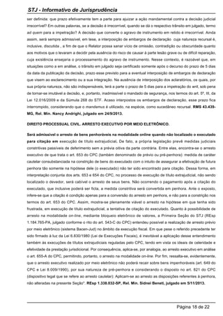 ser definida: que prazo efetivamente tem a parte para ajuizar a ação mandamental contra a decisão judicial
irrecorrível? Em outras palavras, se a decisão é irrecorrível, quando se dá o respectivo trânsito em julgado, termo
ad quem para a impetração? A decisão que converte o agravo de instrumento em retido é irrecorrível. Ainda
assim, será sempre admissível, em tese, a interposição de embargos de declaração cuja natureza recursal é,
inclusive, discutida , a fim de que o Relator possa sanar vício de omissão, contradição ou obscuridade quanto
aos motivos que o levaram a decidir pela ausência do risco de causar à parte lesão grave ou de difícil reparação,
cuja existência ensejaria o processamento do agravo de instrumento. Nesse contexto, é razoável que, em
situações como a em análise, o trânsito em julgado seja certificado somente após o decurso do prazo de 5 dias
da data da publicação da decisão, prazo esse previsto para a eventual interposição de embargos de declaração
que visem ao esclarecimento ou a sua integração. Na ausência de interposição dos aclaratórios, os quais, por
sua própria natureza, não são indispensáveis, terá a parte o prazo de 5 dias para a impetração do writ, sob pena
de tornar-se imutável a decisão, e, portanto, inadmissível o mandado de segurança, nos termos do art. 5º, III, da
Lei 12.016/2009 e da Súmula 268 do STF. Acaso interpostos os embargos de declaração, esse prazo fica
interrompido, considerando que o mandamus é utilizado, na espécie, como sucedâneo recursal. RMS 43.439-
MG, Rel. Min. Nancy Andrighi, julgado em 24/9/2013.
DIREITO PROCESSUAL CIVIL. ARRESTO EXECUTIVO POR MEIO ELETRÔNICO.
Será admissível o arresto de bens penhoráveis na modalidade online quando não localizado o executado
para citação em execução de título extrajudicial. De fato, a própria legislação prevê medidas judiciais
constritivas passíveis de deferimento sem a prévia oitiva da parte contrária. Entre elas, encontra-se o arresto
executivo de que trata o art. 653 do CPC (também denominado de prévio ou pré-penhora): medida de caráter
cautelar consubstanciada na constrição de bens do executado com o intuito de assegurar a efetivação de futura
penhora tão somente na hipótese dele (o executado) não ter sido encontrado para citação. Dessa forma, em
interpretação conjunta dos arts. 653 e 654 do CPC, no processo de execução de título extrajudicial, não sendo
localizado o devedor, será cabível o arresto de seus bens. Não ocorrendo o pagamento após a citação do
executado, que inclusive poderá ser ficta, a medida constritiva será convertida em penhora. Ante o exposto,
infere-se que a citação é condição apenas para a conversão do arresto em penhora, e não para a constrição nos
termos do art. 653 do CPC. Assim, mostra-se plenamente viável o arresto na hipótese em que tenha sido
frustrada, em execução de título extrajudicial, a tentativa de citação do executado. Quanto à possibilidade de
arresto na modalidade on-line, mediante bloqueio eletrônico de valores, a Primeira Seção do STJ (REsp
1.184.765-PA, julgado conforme o rito do art. 543-C do CPC) entendeu possível a realização de arresto prévio
por meio eletrônico (sistema Bacen-Jud) no âmbito da execução fiscal. Em que pese o referido precedente ter
sido firmado à luz da Lei 6.830/1980 (Lei de Execuções Fiscais), é inevitável a aplicação desse entendimento
também às execuções de títulos extrajudiciais reguladas pelo CPC, tendo em vista os ideais de celeridade e
efetividade da prestação jurisdicional. Por consequência, aplica-se, por analogia, ao arresto executivo em análise
o art. 655-A do CPC, permitindo, portanto, o arresto na modalidade on-line. Por fim, ressalta-se, evidentemente,
que o arresto executivo realizado por meio eletrônico não poderá recair sobre bens impenhoráveis (art. 649 do
CPC e Lei 8.009/1990), por sua natureza de pré-penhora e considerando o disposto no art. 821 do CPC
(dispositivo legal que se refere ao arresto cautelar): Aplicam-se ao arresto as disposições referentes à penhora,
não alteradas na presente Seção". REsp 1.338.032-SP, Rel. Min. Sidnei Beneti, julgado em 5/11/2013.
STJ - Informativo de Jurisprudência
Página 18 de 22
 