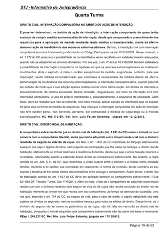 Quarta Turma
DIREITO CIVIL. INTERNAÇÃO COMPULSÓRIA NO ÂMBITO DE AÇÃO DE INTERDIÇÃO.
É possível determinar, no âmbito de ação de interdição, a internação compulsória de quem tenha
acabado de cumprir medida socioeducativa de internação, desde que comprovado o preenchimento dos
requisitos para a aplicação da medida mediante laudo médico circunstanciado, diante da efetiva
demonstração da insuficiência dos recursos extra-hospitalares. De fato, a interdição civil com internação
compulsória encontra fundamento jurídico tanto no Código Civil quanto na Lei 10.216/2001. Nesse contexto, o
art. 1.777 do CC prescreve a possibilidade de os interditados serem recolhidos em estabelecimentos adequados,
quando não se adaptarem ao convívio doméstico. Por sua vez, o art. 4º da Lei 10.216/2001 também estabelece
a possibilidade de internação compulsória na hipótese em que os recursos extra-hospitalares se mostrarem
insuficientes. Ante o exposto, é claro o caráter excepcional da medida, exigindo-se, portanto, para sua
imposição, laudo médico circunstanciado que comprove a necessidade da medida diante da efetiva
demonstração de insuficiência dos recursos extra-hospitalares. A internação compulsória deve, quando possível,
ser evitada, de modo que a sua adoção apenas poderá ocorrer como última opção, em defesa do internado e,
secundariamente, da própria sociedade. Nesse contexto, resguarda-se, por meio da interdição civil com
internação compulsória, a vida do próprio interditando e, secundariamente, a segurança da sociedade. Além
disso, deve-se ressaltar que não se pretende, com essa medida, aplicar sanção ao interditado seja na espécie
de pena seja na forma de medida de segurança, haja vista que a internação compulsória em ação de interdição
não tem caráter penal, não devendo, portanto, ser comparada à medida de segurança ou à medida
socioeducativa. HC 169.172-SP, Rel. Min. Luis Felipe Salomão, julgado em 10/12/2013.
DIREITO CIVIL. DIREITO REAL DE HABITAÇÃO.
A companheira sobrevivente faz jus ao direito real de habitação (art. 1.831 do CC) sobre o imóvel no qual
convivia com o companheiro falecido, ainda que tenha adquirido outro imóvel residencial com o dinheiro
recebido do seguro de vida do de cujus. De fato, o art. 1.831 do CC reconhece ao cônjuge sobrevivente,
qualquer que seja o regime de bens, sem prejuízo da participação que lhe caiba na herança, o direito real de
habitação relativamente ao imóvel destinado à residência da família, desde que seja o único daquela natureza a
inventariar, silenciando quanto à extensão desse direito ao companheiro sobrevivente. No entanto, a regra
contida no art. 226, § 3º, da CF, que reconhece a união estável entre o homem e a mulher como entidade
familiar, devendo a lei facilitar sua conversão em casamento, é norma de inclusão, sendo contrária ao seu
espírito a tentativa de lhe extrair efeitos discriminatórios entre cônjuge e companheiro. Assim sendo, o direto real
de habitação contido no art. 1.831 do CC deve ser aplicado também ao companheiro sobrevivente (REsp
821.660-DF, Terceira Turma, DJe 17/6/2011). Além do mais, o fato de a companheira ter adquirido outro imóvel
residencial com o dinheiro recebido pelo seguro de vida do de cujus não resulta exclusão do direito real de
habitação referente ao imóvel em que residia com seu companheiro, ao tempo da abertura da sucessão, uma
vez que, segundo o art. 794 do CC, no seguro de vida, para o caso de morte, o capital estipulado não está
sujeitos às dívidas do segurado, nem se considera herança para todos os efeitos de direito. Dessa forma, se o
dinheiro do seguro não se insere no patrimônio do de cujus, não há falar em restrição ao direito real de
habitação, porquanto o imóvel adquirido pela companheira sobrevivente não faz parte dos bens a inventariar.
REsp 1.249.227-SC, Rel. Min. Luis Felipe Salomão, julgado em 17/12/2013.
STJ - Informativo de Jurisprudência
Página 19 de 22
 