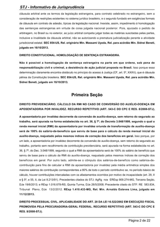 cláusula arbitral ante os termos da legislação estrangeira, para contrato celebrado no estrangeiro, sem a
consideração de restrições existentes no sistema jurídico brasileiro, e o segundo fundado em exigências formais
de cláusula em contrato de adesão, típicas da legislação nacional. Inexiste, assim, impedimento à homologação
das sentenças estrangeiras em virtude de coisa julgada nacional posterior. Pois, ajuizado o pedido de
arbitragem, no Brasil ou no exterior, ao juízo arbitral competia julgar todas as matérias suscitadas pelas partes,
inclusive a invalidade da cláusula arbitral, não se autorizando a prematura judicialização perante a atividade
jurisdicional estatal. SEC 854-US, Rel. originário Min. Massami Uyeda, Rel. para acórdão Min. Sidnei Beneti,
julgado em 16/10/2013.
DIREITO CONSTITUCIONAL. HOMOLOGAÇÃO DE SENTENÇA ESTRANGEIRA.
Não é possível a homologação de sentença estrangeira na parte em que ordene, sob pena de
responsabilização civil e criminal, a desistência de ação judicial proposta no Brasil. Isso porque essa
determinação claramente encontra obstáculo no princípio do acesso à Justiça (CF, art. 5º, XXXV), que é cláusula
pétrea da Constituição brasileira. SEC 854-US, Rel. originário Min. Massami Uyeda, Rel. para acórdão Min.
Sidnei Beneti, julgado em 16/10/2013.
Primeira Seção
DIREITO PREVIDENCIÁRIO. CÁLCULO DA RMI NO CASO DE CONVERSÃO DO AUXÍLIO-DOENÇA EM
APOSENTADORIA POR INVALIDEZ. RECURSO REPETITIVO (ART. 543-C DO CPC E RES. 8/2008-STJ).
A aposentadoria por invalidez decorrente da conversão de auxílio-doença, sem retorno do segurado ao
trabalho, será apurada na forma estabelecida no art. 36, § 7º, do Decreto 3.048/1999, segundo o qual a
renda mensal inicial (RMI) da aposentadoria por invalidez oriunda de transformação de auxílio-doença
será de 100% do salário-de-benefício que serviu de base para o cálculo da renda mensal inicial do
auxílio-doença, reajustado pelos mesmos índices de correção dos benefícios em geral. Isso porque, por
um lado, a aposentadoria por invalidez decorrente da conversão de auxílio-doença, sem retorno do segurado ao
trabalho, portanto sem recolhimento de contribuição previdenciária, será apurada na forma estabelecida no art.
36, § 7º, do Dec. 3.048/1999, segundo o qual a RMI da aposentadoria será de 100% do salário de benefício que
serviu de base para o cálculo da RMI do auxílio-doença, reajustado pelos mesmos índices de correção dos
benefícios em geral. Por outro lado, admite-se o cômputo dos salários-de-benefício como salários-de-
contribuição para fins de calcular a RMI da aposentadoria por invalidez pela média aritmética simples dos
maiores salários de contribuição correspondentes a 80% de todo o período contributivo se, no período básico de
cálculo, houver contribuições intercaladas com os afastamentos ocorridos por motivo de incapacidade (art. 29, II
e § 5º, e 55, II, da Lei 8.213/91). Precedentes citados do STJ: AgRg nos EREsp 909.274-MG, Terceira Seção,
DJe 19/6/2013; e REsp 1.016.678-RS, Quinta Turma, DJe 26/5/2008; Precedente citado do STF: RE 583.834,
Tribunal Pleno, DJe 13/2/2012. REsp 1.410.433-MG, Rel. Min. Arnaldo Esteves Lima, julgado em
11/12/2013.
DIREITO PROCESSUAL CIVIL. APLICABILIDADE DO ART. 20 DA LEI 10.522/2002 EM EXECUÇÃO FISCAL
PROMOVIDA PELA PROCURADORIA-GERAL FEDERAL. RECURSO REPETITIVO (ART. 543-C DO CPC E
RES. 8/2008-STJ).
STJ - Informativo de Jurisprudência
Página 2 de 22
 