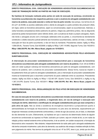 DIREITO PROCESSUAL CIVIL. EXECUÇÃO DE HONORÁRIOS ADVOCATÍCIOS SUCUMBENCIAIS NO
CASO DE TRANSAÇÃO ENTRE AS PARTES NA FASE DE EXECUÇÃO.
Na hipótese de transação realizada pelas partes em sede de execução de sentença, envolvendo os
honorários sucumbenciais dos respectivos patronos e sem a anuência do advogado substabelecido com
reserva de poderes, esse pode executar a verba em face da parte vencida. Isso porque, nos termos do art.
24, § 4º, do EOAB, os acordos celebrados entre o cliente do advogado e a parte contrária não produzem efeito,
em regra, sobre os honorários advocatícios, sejam os convencionados, sejam os sucumbenciais. Ademais, a
verba honorária consubstancia direito autônomo do patrono, integra seu patrimônio jurídico, não se afigurando
possível às partes transacionarem sobre referido direito, sem a anuência do titular (o próprio advogado). Assim,
não tendo o advogado anuído com a transação celebrada entre as partes, e, encontrando-se devidamente
constituído o crédito executivo judicial (atinente aos honorários sucumbenciais), cabível, em tese, o manejo de
execução em face da parte sucumbente, e não em face do mandante. Precedentes citados: AgRg no REsp
1.008.025-AL, Terceira Turma, DJe 9/3/2009; e AgRg no REsp 1.247.115-MG, Segunda Turma, DJe 16/2/2012.
REsp 1.068.355-PR, Rel. Min. Marco Buzzi, julgado em 15/10/2013.
DIREITO PROCESSUAL CIVIL. EXECUÇÃO DE HONORÁRIOS ADVOCATÍCIOS PELO ADVOGADO
SUBSTABELECIDO.
A intervenção do procurador substabelecente é imprescindível para a execução de honorários
advocatícios sucumbenciais pelo advogado substabelecido com reserva de poderes. O art. 26 do EOAB é
claro em vedar qualquer cobrança de honorários advocatícios por parte do advogado substabelecido, com
reserva de poderes, sem a anuência do procurador substabelecente. Dessa forma, busca-se impedir o
locupletamento ilícito por parte do advogado substabelecido, pois a intervenção do procurador substabelecente
mostra-se fundamental para o escorreito cumprimento do pacto celebrado entre os causídicos. Precedentes
citados: AgRg nos EDcl no AgRg no REsp 1.122.461-SP, Quarta Turma, DJe 30/6/2010; e AgRg no Ag
1.367.310-PR, Quarta Turma, DJe 18/3/2011. REsp 1.068.355-PR, Rel. Min. Marco Buzzi, julgado em
15/10/2013.
DIREITO PROCESSUAL CIVIL. REGULARIZAÇÃO DO POLO ATIVO EM EXECUÇÃO DE HONORÁRIOS
SUCUMBENCIAIS.
Em caso de execução de honorários advocatícios sucumbenciais iniciada exclusivamente pelo advogado
substabelecido com reserva de poderes, o magistrado deve, em vez de extinguir a execução sem
resolução de mérito, determinar a cientificação do advogado substabelecente para que esse componha o
polo ativo da ação. Não se olvida a existência de divergência doutrinária e jurisprudencial quanto à
admissibilidade de formação de litisconsórcio necessário no polo ativo da demanda, especialmente por
tangenciar interesses constitucionalmente controvertidos, o direito de agir (de acionar), de um lado, e a liberdade
de não demandar do outro. Efetivamente, na hipótese em que o exercício de determinado direito de alguém
encontre-se condicionado ao ingresso no Poder Judiciário por outrem, seja em virtude de lei, ou em razão da
relação jurídica material existente entre os litisconsortes, é de se admitir, em caráter excepcional, a formação de
litisconsórcio ativo necessário. Não obstante, independentemente da razão pela qual o advogado estabelecente
não tenha composto inicialmente o polo ativo da demanda, sua ausência não enseja a imediata extinção do feito,
sem julgamento do mérito. Nos termos do parágrafo único do art. 47 do CPC, deve o juiz, ainda que de ofício,
STJ - Informativo de Jurisprudência
Página 20 de 22
 