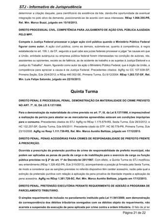 determinar a citação daquele, para cientificá-lo da existência da lide, dando-lhe oportunidade de eventual
integração no polo ativo da demanda, posicionando-se de acordo com seus interesses. REsp 1.068.355-PR,
Rel. Min. Marco Buzzi, julgado em 15/10/2013.
DIREITO PROCESSUAL CIVIL. COMPETÊNCIA PARA JULGAMENTO DE AÇÃO CIVIL PÚBLICA AJUIZADA
PELO MPF.
Compete à Justiça Federal processar e julgar ação civil pública quando o Ministério Público Federal
figurar como autor. A ação civil pública, como as demais, submete-se, quanto à competência, à regra
estabelecida no art. 109, I, da CF, segundo a qual cabe aos juízes federais processar e julgar "as causas em que
a União, entidade autárquica ou empresa pública federal forem interessadas na condição de autoras, rés,
assistentes ou oponentes, exceto as de falência, as de acidente de trabalho e as sujeitas à Justiça Eleitoral e a
Justiça do Trabalho". Assim, figurando como autor da ação o Ministério Público Federal, que é órgão da União, a
competência para apreciar a causa é da Justiça Federal. Precedentes citados: AgRg no CC 107.638-SP,
Primeira Seção, DJe 20/4/2012; e REsp 440.002-SE, Primeira Turma, DJ 6/12/2004. REsp 1.283.737-DF, Rel.
Min. Luis Felipe Salomão, julgado em 22/10/2013.
Quinta Turma
DIREITO PENAL E PROCESSUAL PENAL. DEMONSTRAÇÃO DA MATERIALIDADE DO CRIME PREVISTO
NO ART. 7º, IX, DA LEI 8.137/1990.
Para a demonstração da materialidade do crime previsto no art. 7º, IX, da Lei 8.137/1990, é imprescindível
a realização de perícia para atestar se as mercadorias apreendidas estavam em condições impróprias
para o consumo. Precedentes citados do STJ: AgRg no REsp 1.175.679-RS, Sexta Turma, DJe 28/3/2012; e
HC 132.257-SP, Quinta Turma, DJe 8/9/2011. Precedente citado do STF: HC 90.779-PR, Primeira Turma, DJe
23/10/2008. AgRg no Resp 1.111.736-RS, Rel. Min. Marco Aurélio Bellizze, julgado em 17/12/2013.
DIREITO PENAL. PENAS ACESSÓRIAS PARA CRIMES DE RESPONSABILIDADE DE PREFEITO FRENTE
À PRESCRIÇÃO.
Ocorrida a prescrição da pretensão punitiva de crime de responsabilidade de prefeito municipal, não
podem ser aplicadas as penas de perda de cargo e de inabilitação para o exercício de cargo ou função
pública previstas no § 2º do art. 1º do Decreto-lei 201/1967. Com efeito, a Quinta Turma do STJ modificou
seu entendimento (REsp 1.326.452-PR, DJe 2/10/2013), acompanhando a posição já firmada pela Sexta Turma,
de modo a considerar que as sanções previstas no referido dispositivo têm caráter acessório, razão pela qual a
extinção da pretensão punitiva com relação à aplicação da pena privativa de liberdade impede a aplicação da
pena acessória. AgRg no REsp 1.381.728-SC, Rel. Min. Marco Aurélio Bellizze, julgado em 17/12/2013.
DIREITO PENAL. PRETENSÃO EXECUTÓRIA PERANTE REQUERIMENTO DE ADESÃO A PROGRAMA DE
PARCELAMENTO TRIBUTÁRIO.
O simples requerimento de inclusão no parcelamento instituído pela Lei 11.941/2009, sem demonstração
da correspondência dos débitos tributários sonegados com os débitos objeto do requerimento, não
acarreta a suspensão da execução de pena aplicada por crime contra a ordem tributária. O fato de já ter
STJ - Informativo de Jurisprudência
Página 21 de 22
 