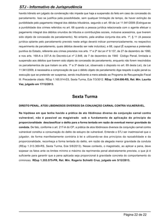 havido trânsito em julgado da condenação não impede que haja a suspensão do feito em caso de concessão do
parcelamento. Isso se justifica pela possibilidade, sem qualquer limitação de tempo, de haver extinção da
punibilidade pelo pagamento integral dos débitos tributários, segundo o art. 69 da Lei 11.941/2009 (Extingue-se
a punibilidade dos crimes referidos no art. 68 quando a pessoa jurídica relacionada com o agente efetuar o
pagamento integral dos débitos oriundos de tributos e contribuições sociais, inclusive acessórios, que tiverem
sido objeto de concessão de parcelamento). No entanto, pela análise conjunta dos arts. 1º, § 11 (A pessoa
jurídica optante pelo parcelamento previsto neste artigo deverá indicar pormenorizadamente, no respectivo
requerimento de parcelamento, quais débitos deverão ser nele incluídos), e 68, caput (É suspensa a pretensão
punitiva do Estado, referente aos crimes previstos nos arts. 1º e 2º da Lei nº 8.137, de 27 de dezembro de 1990,
e nos arts. 168-A e 337-A do Decreto-Lei nº 2.848, de 7 de dezembro de 1940 Código Penal, limitada a
suspensão aos débitos que tiverem sido objeto de concessão de parcelamento, enquanto não forem rescindidos
os parcelamentos de que tratam os arts. 1º a 3º desta Lei, observado o disposto no art. 69 desta Lei), da Lei
11.941/2009, é necessária a comprovação de que o débito objeto de parcelamento diga respeito à ação penal ou
execução que se pretende ver suspensa, sendo insuficiente a mera adesão ao Programa de Recuperação Fiscal
III. Precedente citado: REsp 1.165.914-ES, Sexta Turma, DJe 7/3/3012. REsp 1.234.696-RS, Rel. Min. Laurita
Vaz, julgado em 17/12/2013.
Sexta Turma
DIREITO PENAL. ATOS LIBIDINOSOS DIVERSOS DA CONJUNÇÃO CARNAL CONTRA VULNERÁVEL.
Na hipótese em que tenha havido a prática de ato libidinoso diverso da conjunção carnal contra
vulnerável, não é possível ao magistrado sob o fundamento de aplicação do princípio da
proporcionalidade desclassificar o delito para a forma tentada em razão de eventual menor gravidade da
conduta. De fato, conforme o art. 217-A do CP, a prática de atos libidinosos diversos da conjunção carnal contra
vulnerável constitui a consumação do delito de estupro de vulnerável. Entende o STJ ser inadmissível que o
julgador, de forma manifestamente contrária à lei e utilizando-se dos princípios da razoabilidade e da
proporcionalidade, reconheça a forma tentada do delito, em razão da alegada menor gravidade da conduta
(REsp 1.313.369-RS, Sexta Turma, DJe 5/8/2013). Nesse contexto, o magistrado, ao aplicar a pena, deve
sopesar os fatos ante os limites mínimo e máximo da reprimenda penal abstratamente prevista, o que já é
suficiente para garantir que a pena aplicada seja proporcional à gravidade concreta do comportamento do
criminoso. REsp 1.353.575-PR, Rel. Min. Rogerio Schietti Cruz, julgado em 5/12/2013.
STJ - Informativo de Jurisprudência
Página 22 de 22
 