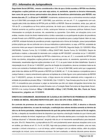 Seguridade Social (RFFSA) , mesmo considerando o fato de que a União sucedeu a RFFSA nos direitos,
obrigações e ações judiciais em que esta seja autora, ré, assistente, opoente ou terceira interessada,
bem como de que se tornou patrocinadora dos planos de benefícios administrados pela REFER, nos
termos dos arts. 2º, I, e 25 da Lei 11.483/2007. Inicialmente, esclarece-se que a controvérsia remonta à edição
da Lei 9.364/1996 (convolação da MP 1.529/1996), que autorizou, em seu art. 1º, II, o pagamento com sub-
rogação pela União dos débitos da RFFSA junto ao INSS e à REFER. Deve-se considerar, ainda, que, pelo art.
109 da CF, a competência se firma ratione personae, de modo que o deslocamento do feito para a Justiça
Federal somente se justifica quando a União, autarquias federais ou empresas públicas federais forem
interessadas na condição de autoras, rés, assistentes ou oponentes. Com efeito, em situações como a em
análise, inexiste vínculo de direito material entre a União e associado ou ex-participante de plano de previdência
privada firmado com a REFER a justificar o deslocamento da competência para a Justiça Federal. Além do mais,
a REFER, entidade fechada de previdência privada, organizada sob a forma de fundação, possui personalidade
jurídica própria que não se confunde com a da sua instituidora e patrocinadora, ou seja, a RFFSA, sociedade de
economia mista que sequer é demandada nesses casos (CC 37443-RS, Segunda Seção, DJ 12/8/2003; REsp
246709-MG, Terceira Turma, DJ 11/12/2000; e REsp 234577-MG, Quarta Turma, DJ 18/3/2002). Depois de
pacificada a matéria, a discussão foi retomada com a edição da MP 353/2007, convertida na Lei 11.483/2007,
que encerrou o processo de liquidação da RFFSA e determinou, em seu art. 2º, I, a sucessão da RFFSA pela
União nos direitos, obrigações e ações judiciais em que esta seja autora, ré, assistente, oponente ou terceira
interessada, ressalvadas algumas ações previstas no art. 17, II, as quais tratam de lides trabalhistas. Quanto à
interpretação do art. 25 da Lei 11.483/2007, para fins de fixação da competência, deve-se considerar tratar-se de
norma com conteúdo e finalidade idêntica à regra do art. 1º, II, da Lei 9.364/1996, sendo certo que o pagamento
pela União dos débitos da RFFSA perante a REFER (Lei 9.364/96, art. 1º, II) não desloca a competência para a
Justiça Federal, o mesmo entendimento aplica-se na hipótese de a União figurar como patrocinadora da REFER
(Lei 11.483/2007), porque, do mesmo modo, o litígio decorre de contrato celebrado entre o segurado e a
entidade de previdência privada (REsp 1.148.604-MG, DJe 11/3/2011). Tese firmada para fins do art. 543-C do
CPC: A competência para processar e julgar as demandas que têm por objeto obrigações decorrentes dos
contratos de planos de previdência privada firmados com a Fundação Rede Ferroviária de Seguridade Social -
REFER é da Justiça Estadual. REsp 1.183.604-MG e REsp 1.187.776-MG, Rel. Min. Paulo de Tarso
Sanseverino, julgados em 11/12/2013.
DIREITO DO CONSUMIDOR. ABUSIVIDADE DE CLÁUSULA DE CONTRATO DE PROMESSA DE COMPRA
E VENDA DE IMÓVEL. RECURSO REPETITIVO (ART. 543-C DO CPC E RES. 8/2008-STJ).
Em contrato de promessa de compra e venda de imóvel submetido ao CDC, é abusiva a cláusula
contratual que determine, no caso de resolução, a restituição dos valores devidos somente ao término da
obra ou de forma parcelada, independentemente de qual das partes tenha dado causa ao fim do negócio.
De fato, a despeito da inexistência literal de dispositivo que imponha a devolução imediata do que é devido pelo
promitente vendedor de imóvel, inegável que o CDC optou por fórmulas abertas para a nunciação das chamadas
"práticas abusivas" e "cláusulas abusivas", lançando mão de um rol meramente exemplificativo para descrevê-
las (arts. 39 e 51). Nessa linha, a jurisprudência do STJ vem proclamando serem abusivas situações como a ora
em análise, por ofensa ao art. 51, II e IV, do CDC, haja vista que poderá o promitente vendedor, uma vez mais,
revender o imóvel a terceiros e, a um só tempo, auferir vantagem com os valores retidos, além da própria
valorização do imóvel, como normalmente acontece. Se bem analisada, a referida cláusula parece abusiva
STJ - Informativo de Jurisprudência
Página 4 de 22
 