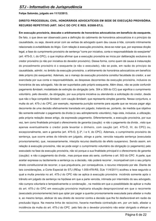 Felipe Salomão, julgado em 11/12/2013.
DIREITO PROCESSUAL CIVIL. HONORÁRIOS ADVOCATÍCIOS EM SEDE DE EXECUÇÃO PROVISÓRIA.
RECURSO REPETITIVO (ART. 543-C DO CPC E RES. 8/2008-STJ).
Em execução provisória, descabe o arbitramento de honorários advocatícios em benefício do exequente.
De fato, o que deve ser observado para a definição do cabimento de honorários advocatícios é o princípio da
causalidade, ou seja, deverá arcar com as verbas de advogado quem deu causa à lide, conceito intimamente
relacionado à evitabilidade do litígio. Com relação à execução provisória, deve-se notar que, por expressa dicção
legal, a fase do cumprimento provisório de sentença "corre por iniciativa, conta e responsabilidade do exeqüente"
(art. 475-O, I, do CPC), o que implica afirmar que a execução provisória se inicia por deliberação exclusiva do
credor provisório (e não por iniciativa do devedor provisório). Dessa forma, como quem dá causa à instauração
do procedimento provisório é o exequente (e não o executado), não se pode, em razão do princípio da
causalidade, admitir, no âmbito da execução provisória, o arbitramento de honorários advocatícios em benefício
dele próprio (do exequente). Ademais, se o manejo da execução provisória constitui faculdade do credor, a ser
exercitada por sua conta e responsabilidade, as despesas decorrentes da execução provisória, inclusive os
honorários de seu advogado, hão de ser suportados pelo próprio exequente. Além disso, não se pode confundir
pagamento &mdash; modalidade de extinção da obrigação (arts. 304 a 359 do CC) que significa o cumprimento
voluntário, pelo devedor, da obrigação, por sua própria iniciativa ou atendendo a solicitação do credor, desde
que não o faça compelido &mdash; com caução &mdash; que representa simples garantia. Nessa conjuntura, a
multa do art. 475-J do CPC, por exemplo, representa punição somente para aquele que se recusa pagar algo
decorrente de uma decisão efetivamente transitada em julgado, tratando-se, portanto, de medida que objetiva
tão somente estimular o pagamento da dívida (o seu adimplemento voluntário), haja vista, inclusive, a utilização,
pela própria redação desse artigo, da expressão pagamento. Diferentemente, a execução provisória, por sua
vez, tem como finalidade principal o oferecimento de garantia (caução) e não o pagamento da dívida , visto que
apenas eventualmente o credor pode levantar o dinheiro, com caução (art. 475-O, III, do CPC) ou,
excepcionalmente, sem a garantia (art. 475-O, § 2º, I e II, do CPC). Ademais, o cumprimento provisório de
sentença, que ocorre antes do trânsito em julgado, atinge a parte, vencida naquela sentença (executada
provisoriamente), que, necessariamente, interpôs recurso destituído de efeito suspensivo. Sendo assim, em
relação à execução provisória, não se pode exigir o cumprimento voluntário da obrigação (o pagamento) pelo
executado na fase da execução provisória, não só porque a sua finalidade principal é o oferecimento de garantia
(caução) e não o pagamento da dívida , mas porque esse ato seria, conforme o art. 503 do CPC A parte, que
aceitar expressa ou tacitamente a sentença ou a decisão, não poderá recorrer , incompatível com o seu próprio
direito constitucional de recorrer, o que prejudicaria, por consequência, o recurso interposto por ele. Diante de
tais considerações, a Corte Especial do STJ (REsp 1.059.478-RS, DJe 11/4/2011) acolheu a tese segundo a
qual a multa prevista no art. 475-J do CPC não se aplica à execução provisória incidindo somente após o
trânsito em julgado da sentença na hipótese em que a parte vencida, intimada por intermédio do seu advogado,
não cumpra voluntaria e tempestivamente a condenação , na medida em que a possibilidade de aplicar a multa
do art. 475-J do CPC em execução provisória implicaria situação desproporcional em que o recorrente
(executado provisoriamente) terá que optar por pagar a quantia provisoriamente executada para afastar a multa
e, ao mesmo tempo, abdicar do seu direito de recorrer contra a decisão que lhe foi desfavorável em razão da
preclusão lógica. Na mesma linha de raciocínio, haveria manifesta contradição em, por um lado, afastar a
incidência da multa do art. 475-J do CPC pelo fato de o devedor provisório não estar obrigado a efetuar o
STJ - Informativo de Jurisprudência
Página 6 de 22
 