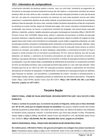 cumprimento voluntário da sentença sujeita a recurso mas, por outro lado, condená-lo ao pagamento de
honorários na execução provisória exatamente porque ele não realizou o cumprimento voluntário da mesma
sentença. Além do mais, tenha ou não o vencedor o direito de propor execução provisória, é certo que ele ainda
não tem, em sede de cumprimento provisório de sentença (no qual resta pendente recurso sem efeito
suspensivo), o acertamento definitivo do seu direito material, do qual decorreriam os honorários de sucumbência
relativos à fase de execução. De mais a mais, somente incidem honorários advocatícios na fase de cumprimento
de sentença se a parte vencida, depois de intimada para pagar, não cumprir voluntaria e tempestivamente a
condenação. Isso porque, se houver o cumprimento voluntário da obrigação, não haverá sequer execução
definitiva, inexistindo, portanto, trabalho advocatício para gerar condenação em honorários (REsp 1.054.561-SP,
Primeira Turma, DJe 12/3/2009). Dessa forma, admitir o cabimento de honorários no âmbito da execução
provisória implicaria o seguinte paradoxo: quem pagar posteriormente, depois do trânsito em julgado do título,
pagará menos (sem multa e sem honorários) em comparação a quem realiza o pagamento antecipado, em sede
de execução provisória, porquanto à condenação seriam acrescidos os honorários da execução. Ademais, nessa
hipótese, o cabimento dos honorários advocatícios relativos à fase de execução ficaria sempre ao arbítrio
exclusivo do vencedor, que poderia, se assim desejasse, desencadear o cumprimento provisório do título e
acrescer a dívida principal com os honorários sucumbenciais. Por fim, deve-se observar que não se está
afastando, em abstrato, o cabimento de honorários advocatícios em sede de cumprimento provisório de
sentença, mas apenas afirmando o descabimento de honorários no âmbito de execução provisória em benefício
do exequente; o que não implica obstar a possibilidade de arbitramento de honorários no cumprimento provisório
em favor do executado provisório, caso a execução provisória seja extinta ou o seu valor seja reduzido. Teses
firmadas para fins do art. 543-C do CPC: Em execução provisória, descabe o arbitramento de honorários
advocatícios em benefício do exequente. e Posteriormente, convertendo-se a execução provisória em definitiva,
após franquear ao devedor, com precedência, a possibilidade de cumprir, voluntária e tempestivamente, a
condenação imposta, deverá o magistrado proceder ao arbitramento dos honorários advocatícios.. Precedente
citado: REsp 1.252.470-RS, Quarta Turma, DJe 30/11/2011. REsp 1.291.736-PR, Rel. Min. Luis Felipe
Salomão, julgado em 20/11/2013.
Terceira Seção
DIREITO PENAL. CRIME DE FALSA IDENTIDADE. RECURSO REPETITIVO (ART. 543-C DO CPC E RES.
8/2008-STJ).
É típica a conduta do acusado que, no momento da prisão em flagrante, atribui para si falsa identidade
(art. 307 do CP), ainda que em alegada situação de autodefesa. Isso porque a referida conduta não constitui
extensão da garantia à ampla defesa, visto tratar-se de conduta típica, por ofensa à fé pública e aos interesses
de disciplina social, prejudicial, inclusive, a eventual terceiro cujo nome seja utilizado no falso. Precedentes
citados: AgRg no AgRg no AREsp 185.094-DF, Quinta Turma, DJe 22/3/2013; e HC 196.305-MS, Sexta Turma,
DJe 15/3/2013. REsp 1.362.524-MG, Rel. Min. Sebastião Reis Júnior, julgado em 23/10/2013.
DIREITO PROCESSUAL PENAL. PRAZO PARA RECURSOS DO MP EM MATÉRIA PENAL.
Em matéria penal, o Ministério Público não goza da prerrogativa da contagem dos prazos recursais em
dobro. Precedentes citados: AgRg no AgRg no HC 146.823-RS, Sexta Turma, DJE 24/9/2013; e REsp 596.512-
STJ - Informativo de Jurisprudência
Página 7 de 22
 