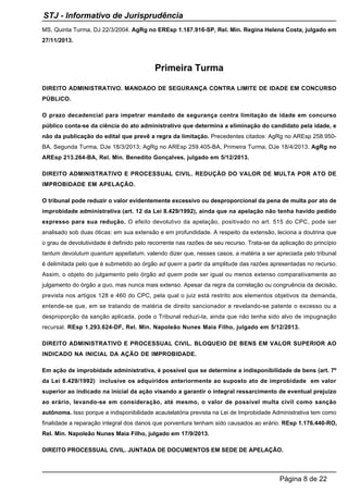 MS, Quinta Turma, DJ 22/3/2004. AgRg no EREsp 1.187.916-SP, Rel. Min. Regina Helena Costa, julgado em
27/11/2013.
Primeira Turma
DIREITO ADMINISTRATIVO. MANDADO DE SEGURANÇA CONTRA LIMITE DE IDADE EM CONCURSO
PÚBLICO.
O prazo decadencial para impetrar mandado de segurança contra limitação de idade em concurso
público conta-se da ciência do ato administrativo que determina a eliminação do candidato pela idade, e
não da publicação do edital que prevê a regra da limitação. Precedentes citados: AgRg no AREsp 258.950-
BA, Segunda Turma, DJe 18/3/2013; AgRg no AREsp 259.405-BA, Primeira Turma, DJe 18/4/2013. AgRg no
AREsp 213.264-BA, Rel. Min. Benedito Gonçalves, julgado em 5/12/2013.
DIREITO ADMINISTRATIVO E PROCESSUAL CIVIL. REDUÇÃO DO VALOR DE MULTA POR ATO DE
IMPROBIDADE EM APELAÇÃO.
O tribunal pode reduzir o valor evidentemente excessivo ou desproporcional da pena de multa por ato de
improbidade administrativa (art. 12 da Lei 8.429/1992), ainda que na apelação não tenha havido pedido
expresso para sua redução. O efeito devolutivo da apelação, positivado no art. 515 do CPC, pode ser
analisado sob duas óticas: em sua extensão e em profundidade. A respeito da extensão, leciona a doutrina que
o grau de devolutividade é definido pelo recorrente nas razões de seu recurso. Trata-se da aplicação do princípio
tantum devolutum quantum appellatum, valendo dizer que, nesses casos, a matéria a ser apreciada pelo tribunal
é delimitada pelo que é submetido ao órgão ad quem a partir da amplitude das razões apresentadas no recurso.
Assim, o objeto do julgamento pelo órgão ad quem pode ser igual ou menos extenso comparativamente ao
julgamento do órgão a quo, mas nunca mais extenso. Apesar da regra da correlação ou congruência da decisão,
prevista nos artigos 128 e 460 do CPC, pela qual o juiz está restrito aos elementos objetivos da demanda,
entende-se que, em se tratando de matéria de direito sancionador e revelando-se patente o excesso ou a
desproporção da sanção aplicada, pode o Tribunal reduzi-la, ainda que não tenha sido alvo de impugnação
recursal. REsp 1.293.624-DF, Rel. Min. Napoleão Nunes Maia Filho, julgado em 5/12/2013.
DIREITO ADMINISTRATIVO E PROCESSUAL CIVIL. BLOQUEIO DE BENS EM VALOR SUPERIOR AO
INDICADO NA INICIAL DA AÇÃO DE IMPROBIDADE.
Em ação de improbidade administrativa, é possível que se determine a indisponibilidade de bens (art. 7º
da Lei 8.429/1992) inclusive os adquiridos anteriormente ao suposto ato de improbidade em valor
superior ao indicado na inicial da ação visando a garantir o integral ressarcimento de eventual prejuízo
ao erário, levando-se em consideração, até mesmo, o valor de possível multa civil como sanção
autônoma. Isso porque a indisponibilidade acautelatória prevista na Lei de Improbidade Administrativa tem como
finalidade a reparação integral dos danos que porventura tenham sido causados ao erário. REsp 1.176.440-RO,
Rel. Min. Napoleão Nunes Maia Filho, julgado em 17/9/2013.
DIREITO PROCESSUAL CIVIL. JUNTADA DE DOCUMENTOS EM SEDE DE APELAÇÃO.
STJ - Informativo de Jurisprudência
Página 8 de 22
 