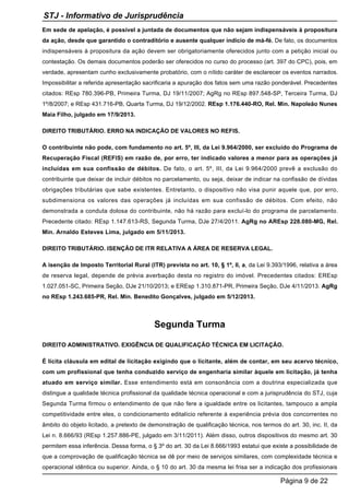 Em sede de apelação, é possível a juntada de documentos que não sejam indispensáveis à propositura
da ação, desde que garantido o contraditório e ausente qualquer indício de má-fé. De fato, os documentos
indispensáveis à propositura da ação devem ser obrigatoriamente oferecidos junto com a petição inicial ou
contestação. Os demais documentos poderão ser oferecidos no curso do processo (art. 397 do CPC), pois, em
verdade, apresentam cunho exclusivamente probatório, com o nítido caráter de esclarecer os eventos narrados.
Impossibilitar a referida apresentação sacrificaria a apuração dos fatos sem uma razão ponderável. Precedentes
citados: REsp 780.396-PB, Primeira Turma, DJ 19/11/2007; AgRg no REsp 897.548-SP, Terceira Turma, DJ
1º/8/2007; e REsp 431.716-PB, Quarta Turma, DJ 19/12/2002. REsp 1.176.440-RO, Rel. Min. Napoleão Nunes
Maia Filho, julgado em 17/9/2013.
DIREITO TRIBUTÁRIO. ERRO NA INDICAÇÃO DE VALORES NO REFIS.
O contribuinte não pode, com fundamento no art. 5º, III, da Lei 9.964/2000, ser excluído do Programa de
Recuperação Fiscal (REFIS) em razão de, por erro, ter indicado valores a menor para as operações já
incluídas em sua confissão de débitos. De fato, o art. 5º, III, da Lei 9.964/2000 prevê a exclusão do
contribuinte que deixar de incluir débitos no parcelamento, ou seja, deixar de indicar na confissão de dívidas
obrigações tributárias que sabe existentes. Entretanto, o dispositivo não visa punir aquele que, por erro,
subdimensiona os valores das operações já incluídas em sua confissão de débitos. Com efeito, não
demonstrada a conduta dolosa do contribuinte, não há razão para excluí-lo do programa de parcelamento.
Precedente citado: REsp 1.147.613-RS, Segunda Turma, DJe 27/4/2011. AgRg no AREsp 228.080-MG, Rel.
Min. Arnaldo Esteves Lima, julgado em 5/11/2013.
DIREITO TRIBUTÁRIO. ISENÇÃO DE ITR RELATIVA A ÁREA DE RESERVA LEGAL.
A isenção de Imposto Territorial Rural (ITR) prevista no art. 10, § 1º, II, a, da Lei 9.393/1996, relativa a área
de reserva legal, depende de prévia averbação desta no registro do imóvel. Precedentes citados: EREsp
1.027.051-SC, Primeira Seção, DJe 21/10/2013; e EREsp 1.310.871-PR, Primeira Seção, DJe 4/11/2013. AgRg
no REsp 1.243.685-PR, Rel. Min. Benedito Gonçalves, julgado em 5/12/2013.
Segunda Turma
DIREITO ADMINISTRATIVO. EXIGÊNCIA DE QUALIFICAÇÃO TÉCNICA EM LICITAÇÃO.
É lícita cláusula em edital de licitação exigindo que o licitante, além de contar, em seu acervo técnico,
com um profissional que tenha conduzido serviço de engenharia similar àquele em licitação, já tenha
atuado em serviço similar. Esse entendimento está em consonância com a doutrina especializada que
distingue a qualidade técnica profissional da qualidade técnica operacional e com a jurisprudência do STJ, cuja
Segunda Turma firmou o entendimento de que não fere a igualdade entre os licitantes, tampouco a ampla
competitividade entre eles, o condicionamento editalício referente à experiência prévia dos concorrentes no
âmbito do objeto licitado, a pretexto de demonstração de qualificação técnica, nos termos do art. 30, inc. II, da
Lei n. 8.666/93 (REsp 1.257.886-PE, julgado em 3/11/2011). Além disso, outros dispositivos do mesmo art. 30
permitem essa inferência. Dessa forma, o § 3º do art. 30 da Lei 8.666/1993 estatui que existe a possibilidade de
que a comprovação de qualificação técnica se dê por meio de serviços similares, com complexidade técnica e
operacional idêntica ou superior. Ainda, o § 10 do art. 30 da mesma lei frisa ser a indicação dos profissionais
STJ - Informativo de Jurisprudência
Página 9 de 22
 